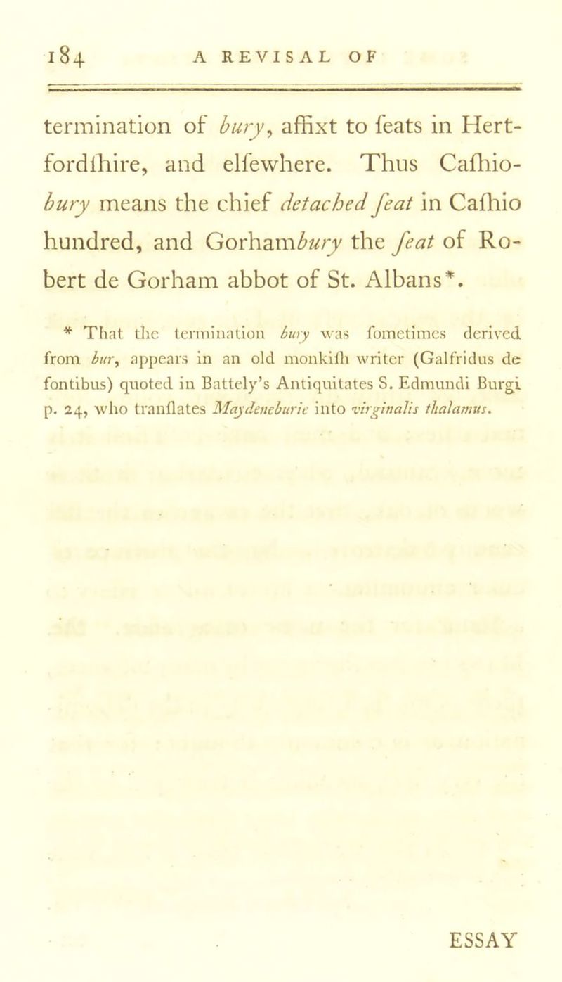 termination of bury, affixt to feats in Hert- fordihire, and elfewhere. Thus Cafhio- bury means the chief detached feat in Cafhio hundred, and Gorham bury the feat of Ro- bert de Gorham abbot of St. Albans*. * That the termination bury was fometimes derived from bury appears in an old monkilli writer (Galfridus de fontibus) quoted in Battely’s Antiquitates S. Edmundi Burgi p. 24, who tranflates Maydeneburie into virginalis thalamus. ESSAY