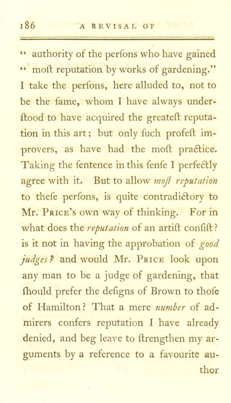 “ authority of the perfons who have gained 44 mod reputation by works of gardening.” I take the perfons, here alluded to, not to be the fame, whom I have always under- dood to have acquired the greated reputa- tion in this art; but only fuch profed im- provers, as have had the mod pradtice. Taking the fentence in this fenfe 1 perfectly agree with it. But to allow moji reputation to thefe perfons, is quite contradictory to Mr. Price’s own way of thinking. For in what does the reputation of an artid confid ? is it not in having the approbation of good judges ? and would Mr. Price look upon any man to be a judge of gardening, that fhould prefer the defigns of Brown to thole of Hamilton? That a mere jiumber of ad- mirers confers reputation I have already denied, and beg leave to drengthen my ar- guments by a reference to a favourite au- thor