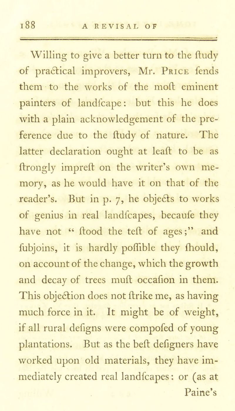 Willing to give a better turn to the ftudy of practical improvers, Mr. Price fends them to the works of the molt eminent painters of landfcape: but this he does with a plain acknowledgement of the pre- ference due to the ftudy of nature. The latter declaration ought at lead to be as ftrongly impreft on the writer’s own me- mory, as he would have it on that of the reader’s. But in p. 7, he objects to works of genius in real landfcapes, becaufe they have not “ flood the teft of ages;” and fubjoins, it is hardly poffible they fhould, on account of the change, which the growth and decay of trees muft occafion in them. This objection does not ftrike me, as having much force in it. It might be of weight, if all rural defigns were compofed of young plantations. But as the bed defigners have worked upon old materials, they have im- mediately created real landfcapes: or (as at Paine’s