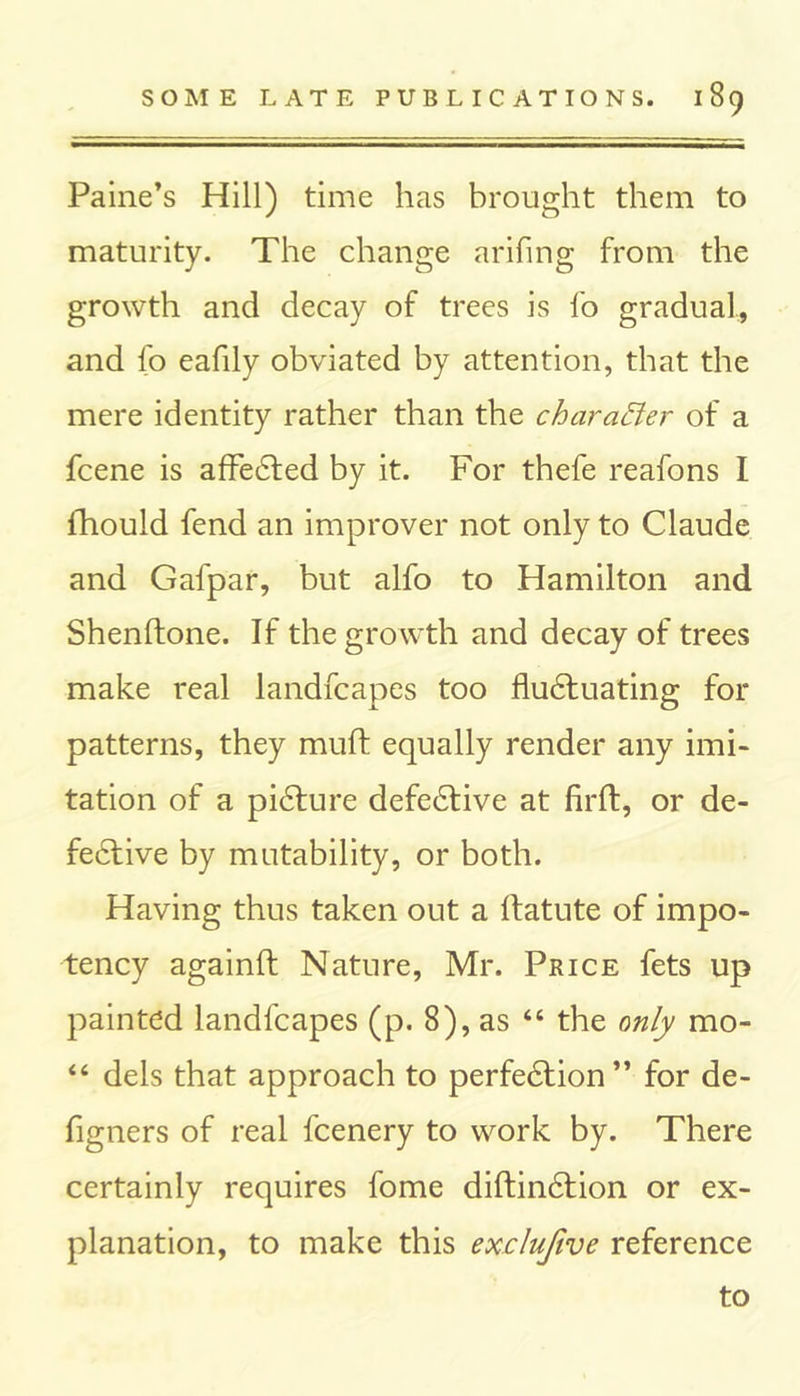 Paine’s Hill) time has brought them to maturity. The change arifing from the growth and decay of trees is fo gradual, and fo eafily obviated by attention, that the mere identity rather than the character of a fcene is affedted by it. For thefe reafons I ihould fend an improver not only to Claude and Gafpar, but alfo to Hamilton and Shenflone. If the growth and decay of trees make real landfcapes too fludfuating for patterns, they muft equally render any imi- tation of a pidture defedtive at firft, or de- fedtive by mutability, or both. Having thus taken out a Ifatute of impo- tency againft Nature, Mr. Price fets up painted landfcapes (p. 8), as “ the only mo- “ dels that approach to perfedtion” for de- figners of real fcenery to work by. There certainly requires fome diftindtion or ex- planation, to make this exclufive reference to
