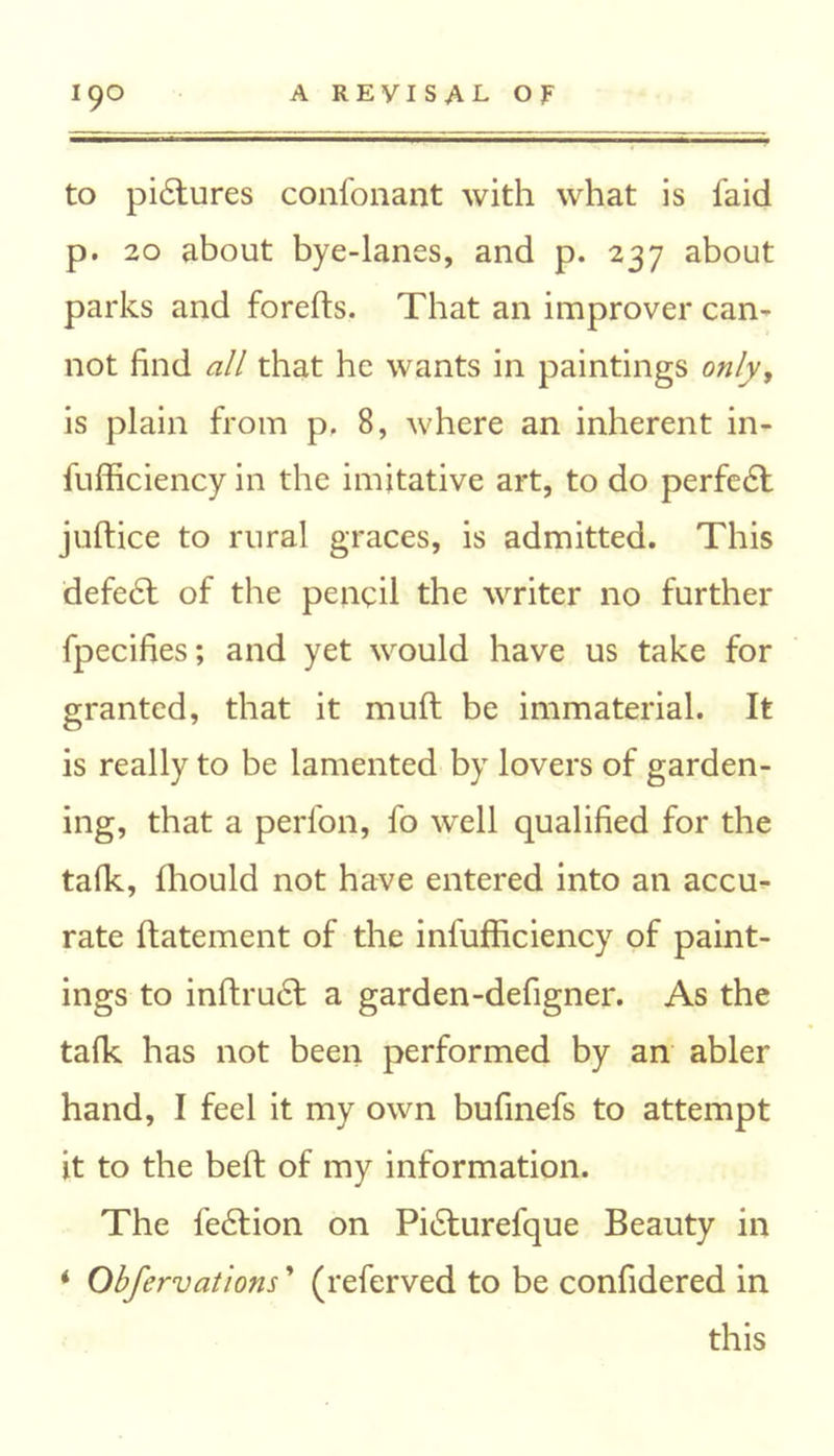 to pi<5tures confonant with what is faid p. 20 about bye-lanes, and p. 237 about parks and forefts. That an improver can- not find all that he wants in paintings only, is plain from p. 8, where an inherent in- fufficiency in the imitative art, to do perfedt juftice to rural graces, is admitted. This defedt of the pencil the writer no further fpecifies; and yet would have us take for granted, that it mull be immaterial. It is really to be lamented by lovers of garden- ing, that a perfon, fo well qualified for the talk, fhould not have entered into an accu- rate llatement of the infufficiency of paint- ings to inftru£t a garden-defigner. As the talk has not been performed by an abler hand, I feel it my own bufinefs to attempt it to the bell of my information. The fedlion on Pidlurefque Beauty in ‘ Obfervations ’ (referved to be confidered in this