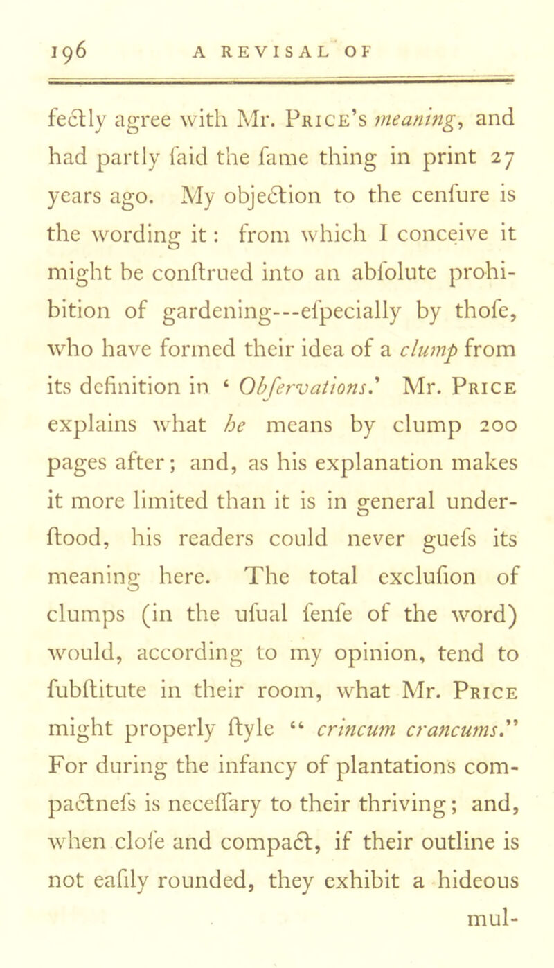 feclly agree with Mr. Price’s meaning, and had partly laid the fame thing in print 27 years ago. My objection to the cenfure is the wording it: from which I conceive it might be conftrued into an ablolute prohi- bition of gardening---efpecially by thole, who have formed their idea of a clump from its definition in ‘ ObservationsMr. Price explains what he means by clump 200 pages after; and, as his explanation makes it more limited than it is in general under- ftood, his readers could never guefs its meaning here. The total exclufion of clumps (in the ufual fenfe of the word) would, according to my opinion, tend to fubftitute in their room, what Mr. Price might properly ftyle “ crincum crancums For during the infancy of plantations com- pablnefs is neceffary to their thriving; and, when dole and compad, if their outline is not eafily rounded, they exhibit a hideous mul-