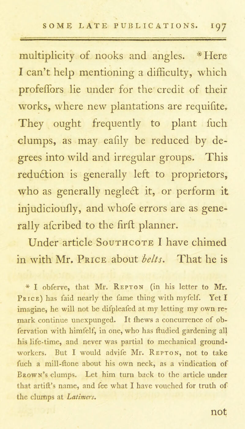 multiplicity of nooks and angles. *Here I can’t help mentioning a difficulty, which profeffors lie under for the credit of their works, where new plantations are requifite. They ought frequently to plant fuch clumps, as may eafily be reduced by de- grees into wild and irregular groups. This redu6tion is generally left to proprietors, who as generally negle6t it, or perform it injudicioufly, and whofe errors are as gene- rally afcribed to the firft planner. Under article Southcote I have chimed in with Mr. Price about belts. That he is * I obferve, that Mr. Repton (in his letter to Mr. Price) has faid nearly the fame thing with myfelf. Yet I imagine, he will not be difplealed at my letting my own re- mark continue unexpunged. It Ihews a concurrence of ob- fervation with himfelf, in one, who has ftudied gardening all his life-time, and never was partial to mechanical ground- workers. But I would advife Mr. Repton, not to take fuch a mill-ftone about his own neck, as a vindication of Brown’s clumps. Let him turn back to the article under that artift’s name, and fee what I have vouched for truth of the clumps at Latimers. not