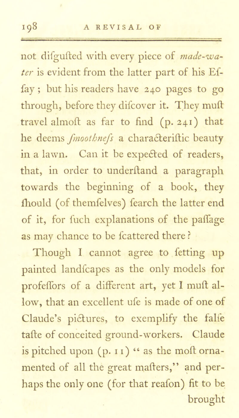 not difgufted with every piece of made-wa- ter is evident from the latter part of his Ef- fay ; but his readers have 240 pages to go through, before they difcover it. They muft travel almoft as far to find (p. 241) that he deems fmoothnefs a charaeteriftic beauty in a lawn. Can it be expe6ted of readers, that, in order to underhand a paragraph towards the beginning of a book, they lliould (of themfelves) fearch the latter end of it, for fuch explanations of the palTage as may chance to be fcattered there ? Though I cannot agree to fetting up painted landfcapes as the only models for profefiors of a different art, yet I muft al- low, that an excellent ufe is made of one of Claude’s pictures, to exemplify the falfe tafte of conceited ground-workers. Claude is pitched upon (p. 11) “ as the moft orna- mented of all the great mafters,” and per- haps the only one (for that reafon) fit to be brought