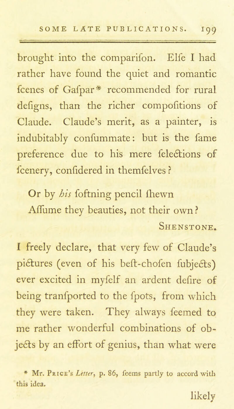 brought into the companion. Elfe I had rather have found the quiet and romantic fcenes of Gafpar* recommended for rural defigns, than the richer compofitions of Claude. Claude’s merit, as a painter, is indubitably confummate: but is the fame preference due to his mere fele6tions of fcenery, confidered in themfelves ? Or by his foftning pencil fhewn Affume they beauties, not their own ? Shenstone. 1 freely declare, that very few of Claude’s pidtures (even of his beft-chofen fubjedts) ever excited in myfelf an ardent defire of being tranfported to the fpots, from which they were taken. They always feemed to me rather wonderful combinations of ob- jects by an effort of genius, than what were * Mr. Price’s Letter, p. 86, feems partly to accord with this idea. likely