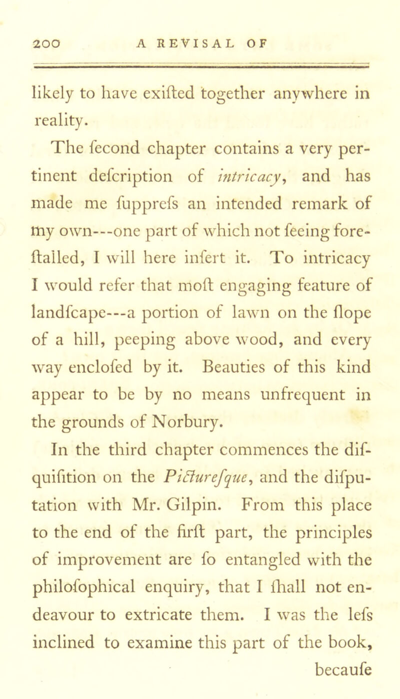 likely to have exifted together anywhere in reality. The fecond chapter contains a very per- tinent defcription of intricacy, and has made me fupprefs an intended remark of my own-one part of which not feeing fore- ftalled, I will here infert it. To intricacy I would refer that moft engaging feature of landfcape---a portion of lawn on the Hope of a hill, peeping above wood, and every way enclofed by it. Beauties of this kind appear to be by no means unfrequent in the grounds of Norbury. In the third chapter commences the dif- quifition on the Piffurefque, and the depu- tation with Mr. Gilpin. From this place to the end of the fil'd; part, the principles of improvement are fo entangled with the philofophical enquiry, that I fhall not en- deavour to extricate them. I was the lefs inclined to examine this part of the book, becaufe