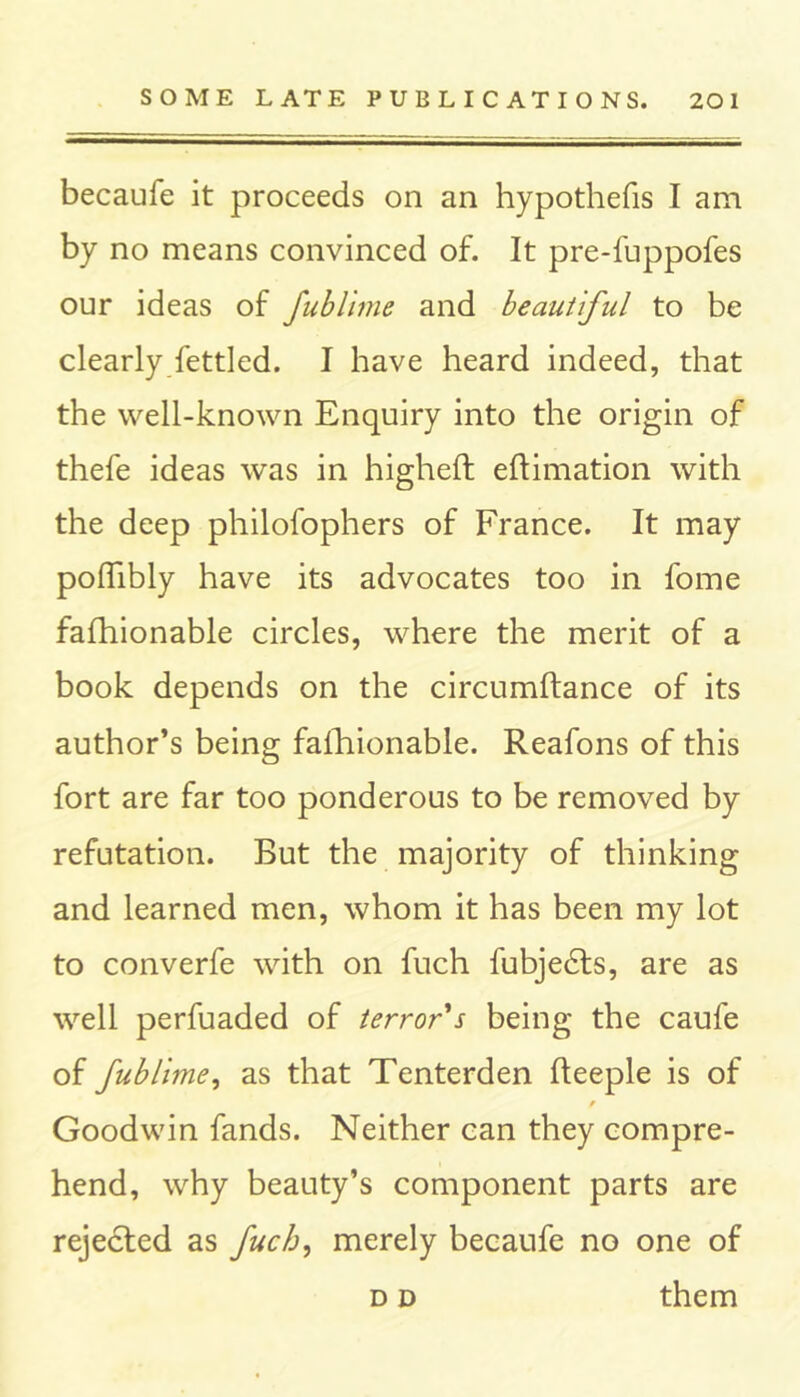 becaufe it proceeds on an hypothecs I am by no means convinced of. It pre-fuppofes our ideas of fublime and beautiful to be clearly fettled. I have heard indeed, that the well-known Enquiry into the origin of thefe ideas was in higheft eftimation with the deep philofophers of France. It may podibly have its advocates too in fome fafhionable circles, where the merit of a book depends on the circumftance of its author’s being fafhionable. Reafons of this fort are far too ponderous to be removed by refutation. But the majority of thinking and learned men, whom it has been my lot to converfe with on fuch fubjedts, are as well perfuaded of terror's being the caufe of fublime, as that Tenterden fteeple is of Goodwin fands. Neither can they compre- hend, why beauty’s component parts are rejected as fuch, merely becaufe no one of d d them