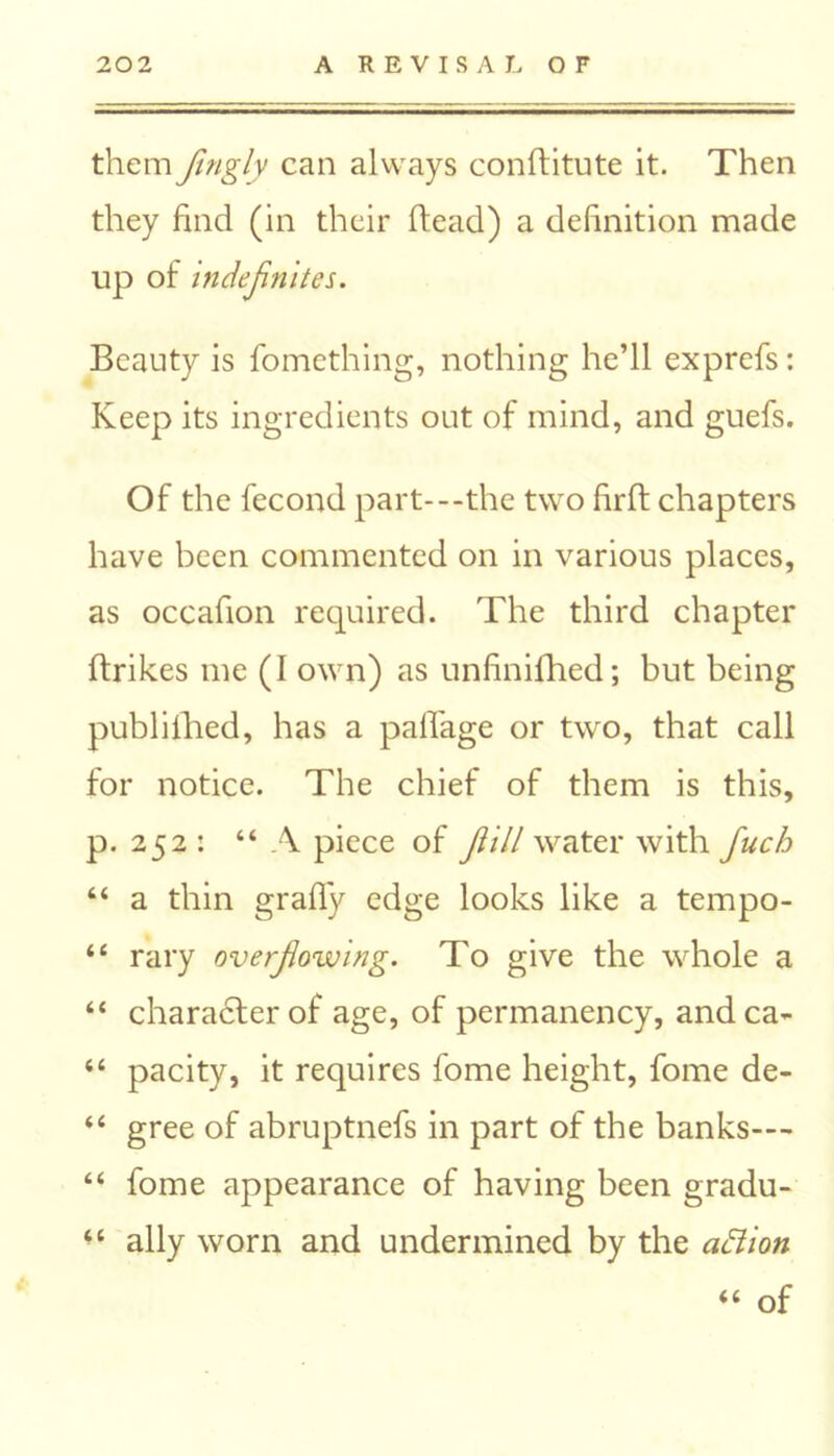 them fingly can always conftitute it. Then they find (in their head) a definition made up of indefinites. Beauty is fomething, nothing he’ll exprefs: Keep its ingredients out of mind, and guefs. Of the fecond part---the two firft chapters have been commented on in various places, as occafion required. The third chapter ftrikes me (I own) as unfinifhed; but being publifhed, has a pafl'age or two, that call for notice. The chief of them is this, p. 252 : “ A piece of fiill water with fiuch “ a thin grafly edge looks like a tempo- “ rary overflowing. To give the whole a “ character of age, of permanency, andca- “ pacity, it requires fome height, fome de- “ gree of abruptnefs in part of the banks--- “ fome appearance of having been gradu- <c ally worn and undermined by the affion “ of