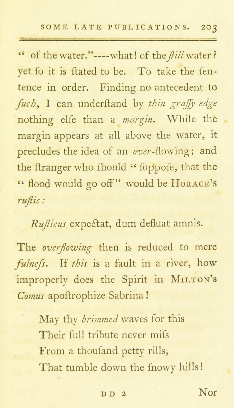 “ of the water.” what! of theflill water ? yet fo it is hated to be. To take the fen- tence in order. Finding no antecedent to fuch, I can underhand by thin graflfy edge nothing elfe than a margin. While the margin appears at all above the water, it precludes the idea of an ou^r-flowing; and the hranger who fhould “ fuppofe, that the “ flood would go off” would be Horace’s ruflic: Ruflicus expe£fat, dum defluat amnis. The overflowing then is reduced to mere fulnefs. If this is a fault in a river, how improperly does the Spirit in Milton’s Comus apohrophize Sabrina! May thy brimmed waves for this Their full tribute never mifs From a thoufand petty rills, That tumble down the fnowy hills! d d 2 Nor
