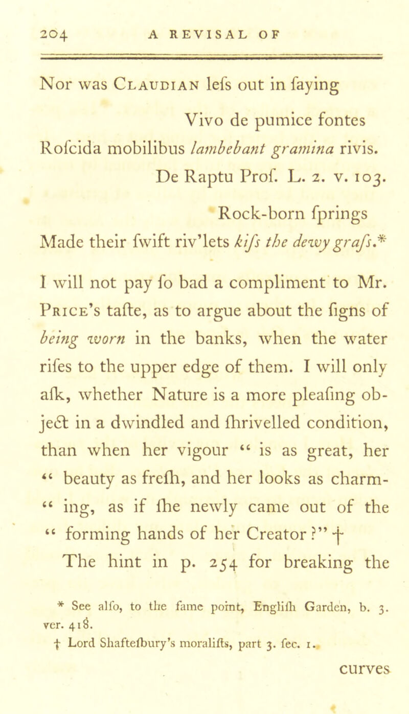 Nor was Claubian lefs out in faying Vivo de pumice fontes Rofcida mobilibus lambebant gramma rivis. De Raptu Prof. L. 2. v. 103. Rock-born fprings Made their fwift riv’lets kifs the dewy graft* ** I will not pay fo bad a compliment to Mr. Price’s tafte, as to argue about the figns of hemg worn in the banks, when the water rifes to the upper edge of them. I will only afk, whether Nature is a more pleafing ob- ject in a dwindled and fhrivelled condition, than when her vigour “is as great, her “ beauty as frefh, and her looks as charm- “ ing, as if lhe newly came out of the “ forming hands of her Creator ?” -j- The hint in p. 254 for breaking the * See all'o, to the fame point, Englifh Garden, b. 3. ver. 41$. f Lord Shaftefbury’s moralifts, part 3. fee. 1. curves