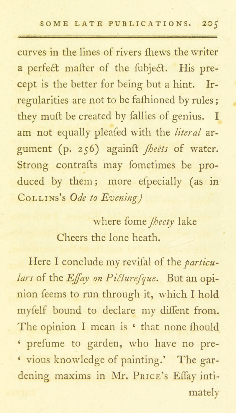 curves in the lines of rivers lliews the writer a perfedt mailer of the fubjedl. His pre- cept is the better for being but a hint. Ir- regularities are not to be falhioned by rules; they mult be created by fallies of genius. I am not equally pleafed with the literal ar- gument (p. 256) againft Jheets of water. Strong contrails may fometimes be pro- duced by them; more efpecially (as in Collins’s Ode to 'Evening) where fome Jheety lake Cheers the lone heath. Here I conclude my revifal of the particu- lars of the EJfay on Piffurefque. But an opi- nion feems to run through it, which I hold myfelf bound to declare my dilfent from. The opinion I mean is ‘ that none fhould ‘ prefume to garden, who have no pre- ‘ vious knowledge of painting.’ The gar- dening maxims in Mr. Price’s Effay inti- mately /