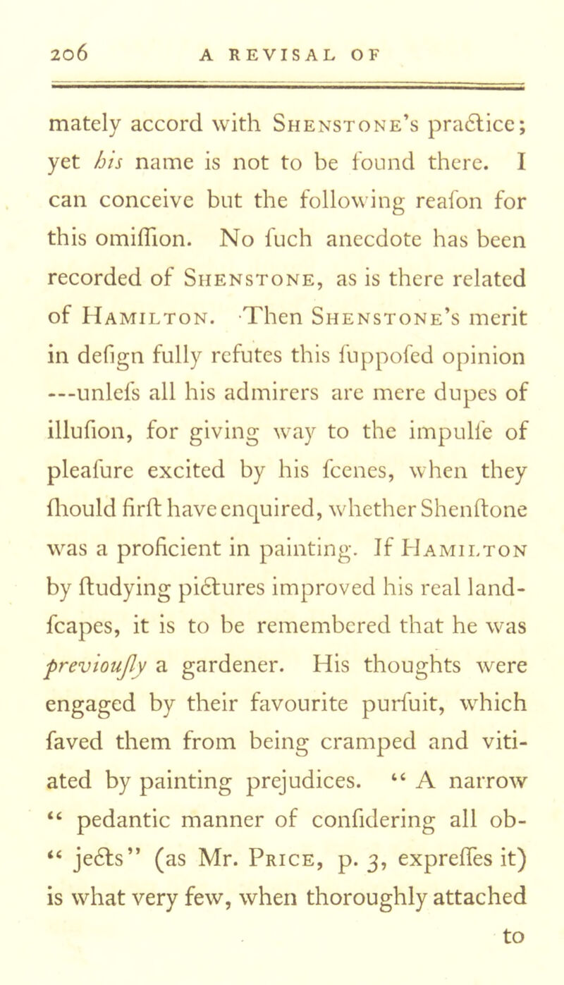 mately accord with Shenstone’s praddice; yet his name is not to be found there. I can conceive but the following reafon for this omifhon. No fuch anecdote has been recorded of Shenstone, as is there related of Hamilton. -Then Shenstone’s merit in defign fully refutes this fuppofed opinion —-unlefs all his admirers are mere dupes of illufion, for giving way to the impulfe of pleafure excited by his feenes, when they fhould firft have enquired, whether Shenftone was a proficient in painting. If Hamilton by ftudying piddures improved his real land- fcapes, it is to be remembered that he was previoujly a gardener. His thoughts were engaged by their favourite purfuit, which faved them from being cramped and viti- ated by painting prejudices. “ A narrow “ pedantic manner of confidering all ob- “ jedds” (as Mr. Price, p. 3, exprefies it) is what very few, when thoroughly attached to