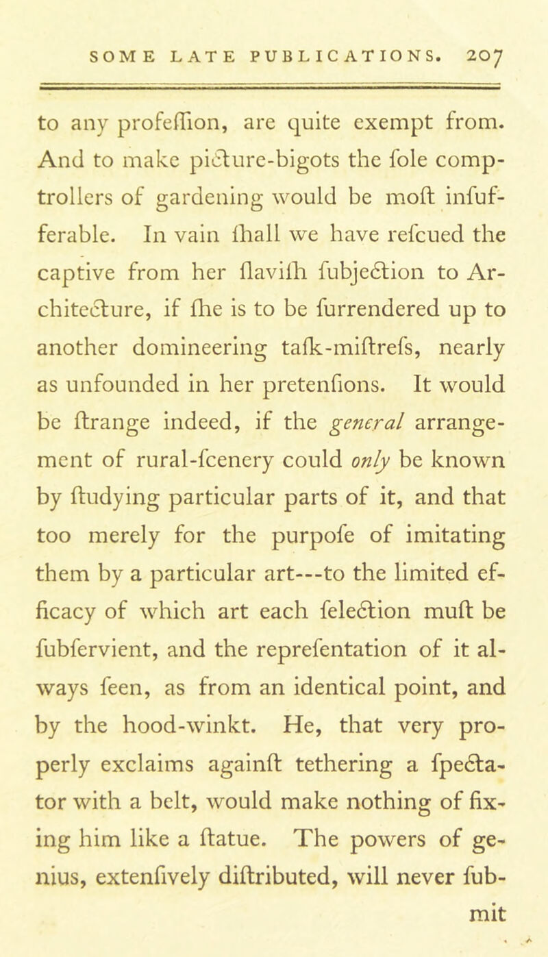 to any profefiion, are quite exempt from. And to make picture-bigots the foie comp- trollers of gardening would be molt infuf- ferable. In vain fhall we have refcued the captive from her flavifh fubjedtion to Ar- chitecture, if fhe is to be furrendered up to another domineering tafk-miftrefs, nearly as unfounded in her pretenfions. It would be ftrange indeed, if the general arrange- ment of rural-fcenery could only be known by ftudying particular parts of it, and that too merely for the purpofe of imitating them by a particular art—to the limited ef- ficacy of which art each feledtion muft be fubfervient, and the reprefentation of it al- ways feen, as from an identical point, and by the hood-winkt. He, that very pro- perly exclaims againft tethering a fpedta- tor with a belt, would make nothing of fix- ing him like a ftatue. The powers of ge- nius, extenfively diftributed, will never fub- mit