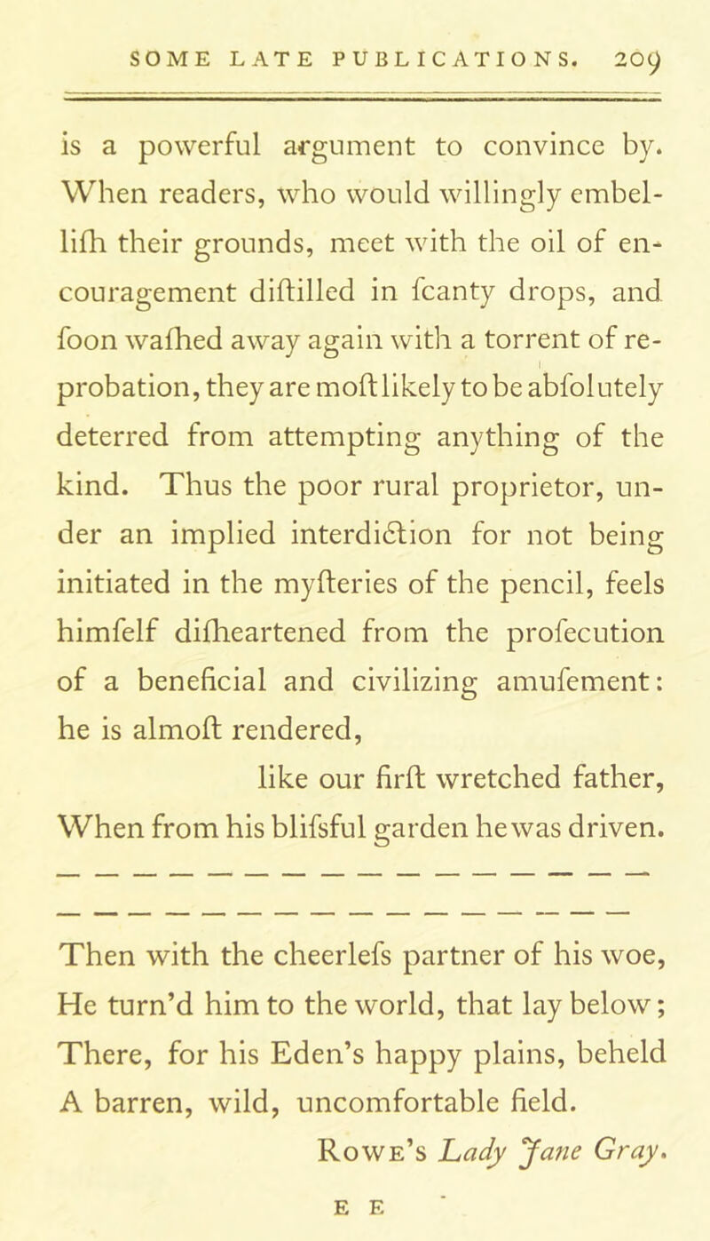 is a powerful argument to convince by. When readers, who would willingly embel- lifh their grounds, meet with the oil of en- couragement diftilled in fcanty drops, and foon wafhed away again with a torrent of re- probation, they are moft likely to be abfolutely deterred from attempting anything of the kind. Thus the poor rural proprietor, un- der an implied interdidtion for not being initiated in the myfteries of the pencil, feels himfelf diflieartened from the profecution of a beneficial and civilizing amufement: he is almoft rendered, like our firft wretched father, When from his blifsful garden he was driven. Then with the cheerlefs partner of his woe, He turn’d him to the world, that lay below; There, for his Eden’s happy plains, beheld A barren, wild, uncomfortable field. Rowe’s Lady Jane Gray. E E