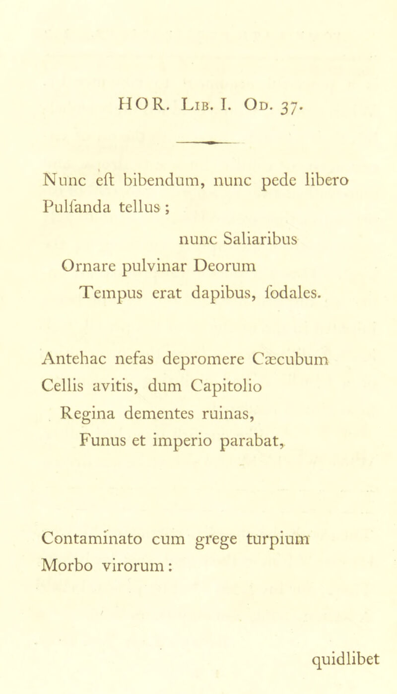 1 Nunc eft bibendum, nunc pede libero Pulfanda tellus ; nunc Saliaribus Ornare pulvinar Deorum Tempus erat dapibus, fodales. Antehac nefas depromere Caecubum Cellis avitis, dum Capitolio Regina dementes ruinas, Funus et imperio parabat. Contaminato cum grege turpium Morbo virorum: quidlibet