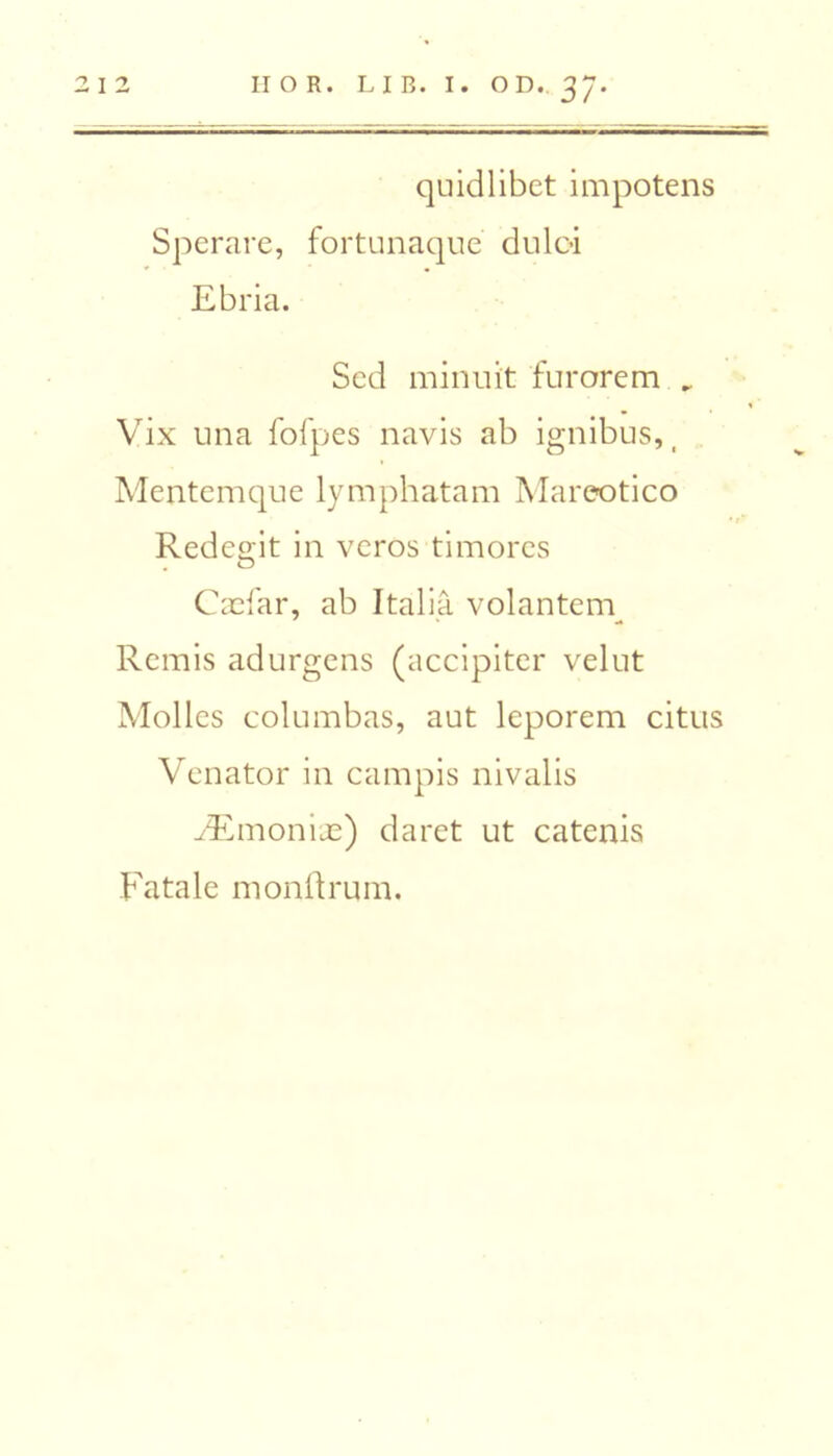 II O R. LIB. I. O D. 37 2 I 2 quidlibet impotens Sperare, fortunaque duloi Ebria. Sed minuit furorem „ Vix una fofpes navis ab ignibus, _ Mentcmque lymphatam Mareotico Redcgit in vcros timores C as far, ab Italia volantem Rcmis adurgcns (accipitcr velut Mollcs columbas, aut leporem citus Venator in campis nivalis ./Emoniae) daret ut catenis