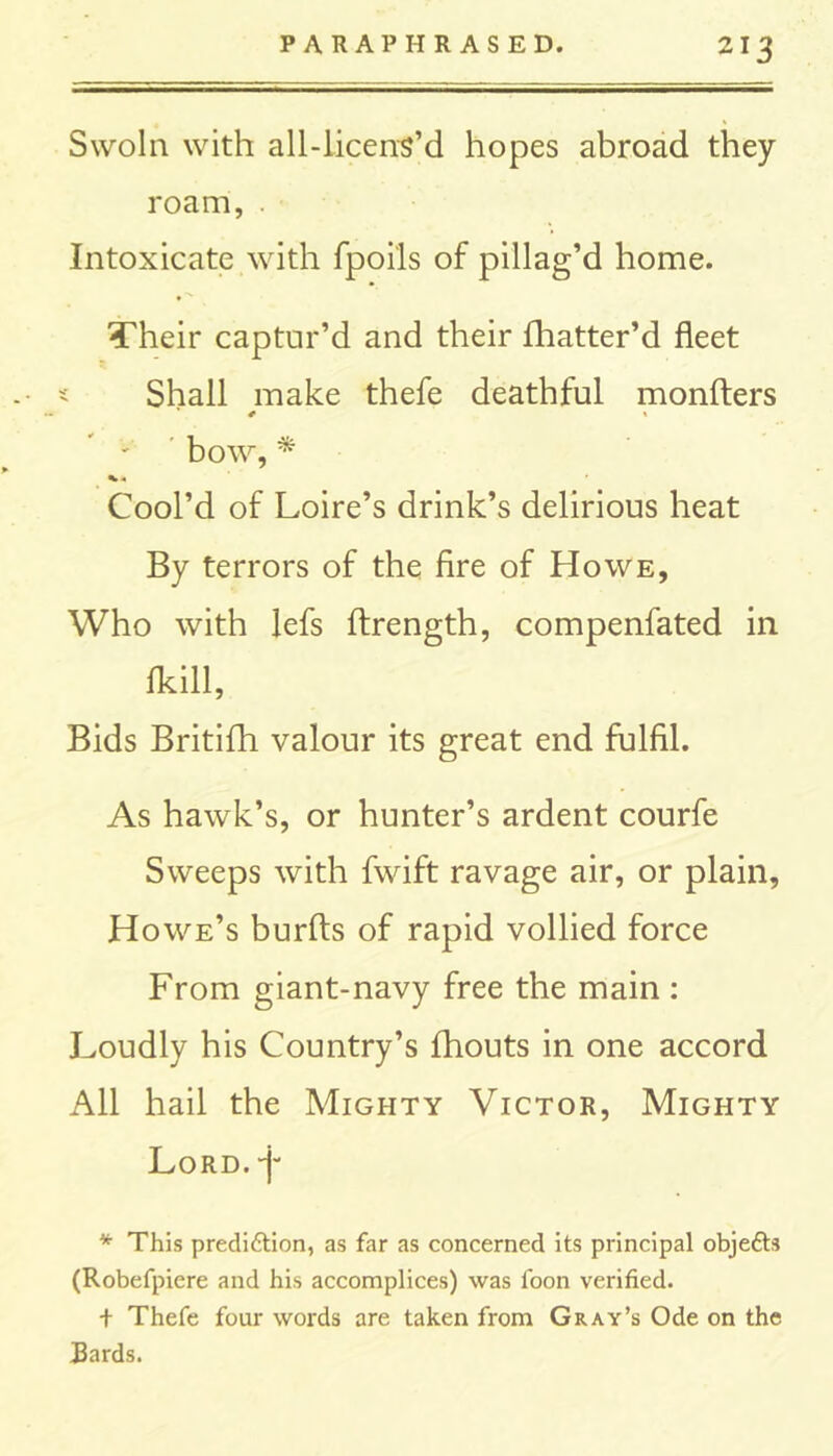 Swoln with all-licens’d hopes abroad they roam, . Intoxicate with fpoils of pillag’d home. Their captur’d and their fhatter’d fleet Shall make thefe deathful monfters bow, * Cool’d of Loire’s drink’s delirious heat By terrors of the fire of Howe, Who with lefs ftrength, compenfated in (kill, Bids Britifh valour its great end fulfil. As hawk’s, or hunter’s ardent courfe Sweeps with fwift ravage air, or plain, Howe’s burfts of rapid vollied force From giant-navy free the main : Loudly his Country’s fhouts in one accord All hail the Mighty Victor, Mighty Lord. *)- * This prediction, as far as concerned its principal objeCts (Robefpiere and his accomplices) was foon verified. t Thefe four words are taken from Gray’s Ode on the Bards.