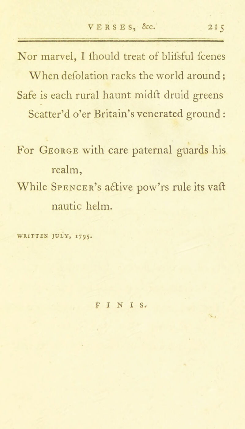 Nor marvel, I lliould treat of blifsful fcenes When defolation racks the world around; Safe is each rural haunt midft druid greens Scatter’d o’er Britain’s venerated ground : For George with care paternal guards his realm, While Spencer’s adfive pow’rs rule its vaft nautic helm. WRITTEN JULY, 1795. FINIS.