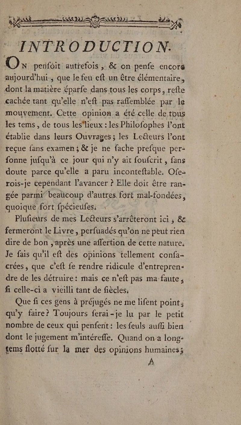 jet un ASS DD di, ns A OR EEE CARE PRIE no nt mme INTRODUCTION. o, penfôit autrefois ; &amp; on penfe encor&amp; aujourd’hui, que le feu eft un être élémentaire, dont la matière éparfe dans-tous les corps, refte cachée tant qu’elle n’eft pas raflemblée par le mouvement, Cette opinion a été celle de tous les tems , de tous les'lieux : les Philofophes l’ont établie dans leurs Ouvrages ; les Leëteurs l’ont reçue fans examen ; &amp; je ne fache prefque per- fonne jufqu’à ce jour qui n’y ait foufcrit, fans doute parce qu’elle a paru inconteftable. Ofe- rois-Je cependant l’avancer ? Elle doit être ran- gée parmi beaücoup d’autres. fort mal-fondées, quoique fort fpécieufess * Plufieurs de mes Lecteurs s ’artéteront ici ; &amp; fermeront le Livre » perfuadés qu’on ne peut rien dire de bon après une affertion de cette nature; Je fais qu'il eft des opinions tellement confa- crées, que c’eit fe rendre ridicule d’entrepren- dre de les détruire: mais ce n’eft pas ma faute, fi celle-ci a vieilli tant de fiècles, Que fi ces gens à préjugés ne me lifent point; qu'y faire? Toujours ferai-je lu par le petit nombre de ceux qui penfent : les feuls aufli bien dont le jugement m'intérefle. Quand on a long: tems flotté fur la mer des opinions humaines; À
