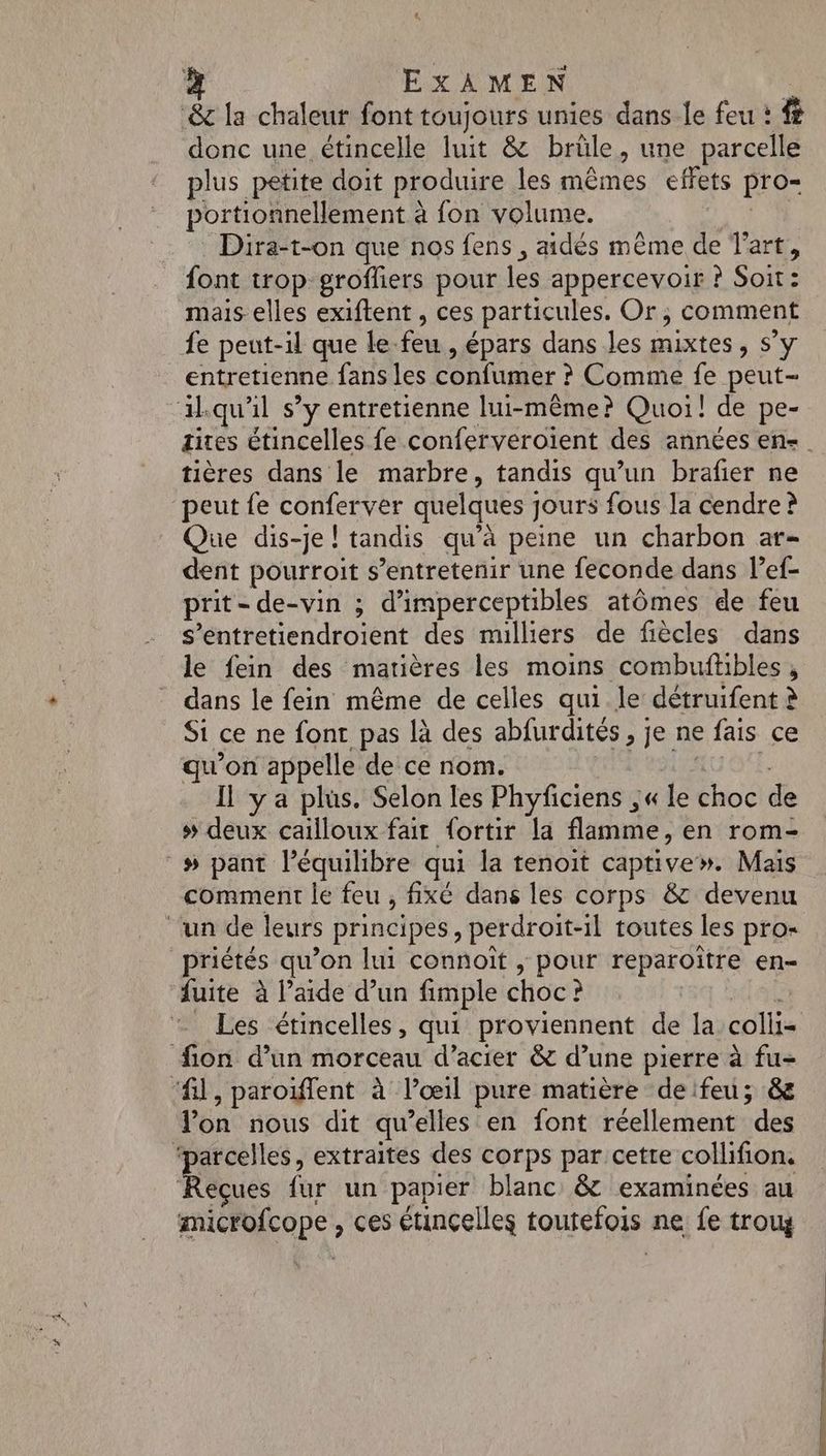 &amp; la chaleur font toujours unies dans le feu : # donc une étincelle luit &amp; brüle, une parcelle plus petite doit produire les mêmes effets pro- portionnellement à fon volume. Dira-t-on que nos fens , aidés même de Tart, font trop groffiers pour les appercevoir ? Soit: mais elles exiftent , ces particules. Or, comment fe peut-il que le. feu épars dans les mixtes 5Y entretienne fans les confumer ? Comme fe peut- aikqu'l s’y entretienne lui-même? Quoi! de pe- tières dans le marbre, tandis qu’un brafier ne peut fe conferver quelques ; jours fous la cendre ? Que dis-je! tandis qu’à peine un charbon ar- dent pourroit s’entretenir une feconde dans lef- prit-de-vin ; d'imperceptibles atômes de feu s’entretiendroient des mulliers de fiècles dans le fein des matières les moins combuftibles , dans le fein même de celles qui le détruifent à Si ce ne font pas là des abfurdités , je ne fais ce qu’on appelle de ce nom. Il ya plus. Selon les Phyficiens ,« le bc de # deux cailloux fait {ortir la flamme, en rom- # pant l'équilibre qui la tenoit captive». Maïs comment le feu , fixé dans les corps &amp; devenu ‘un de leurs principes, perdroit-il toutes les pro- priétés qu’on lui connoït , pour reparoïître en- fuite à l’aide d’un fimple choc ? fon d’un morceau d'acier &amp; d’une pierre à fu- ‘fl, paroiffent à l’œil pure matière deifeu; &amp; lon nous dit qu’elles en font réellement des ‘parcelles, extraites des corps par cetre collifion. ques L fur un papier blanc &amp; examinées au microfcope , ces étinçelles toutefois ne fe trouy RS Si SE Sr