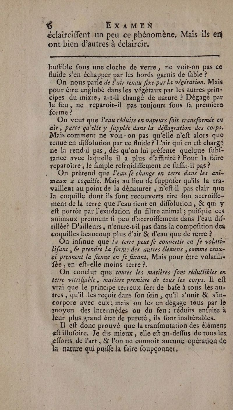 EXAMEN ù éclairciflent un peu ce phénomène, Mais ils er ont bien d’autres à éclaircir, buftible fous une cloche de verre, ne voit-on pas ce fluide s’en échapper par les bords garnis de fable ? On nous parle de l'air rendu fixe par la végétation. Mais pour être englobé dans les végétaux par les autres prin- cipes du mixte, a-t-il changé de nature ? Dégagé par le feu, ne reparoit-il pas toujours fous fa premiere forme ? On veut que l’eau réduite en vapeurs foit transformée en air, parce qu'elle y fupplée dans la déflagration des corps. Mais comment ne voit-on pas qu’elle n’eft alors que tenue en diflolution par ce fluide ? L'air qui en eft chargé ne la rend-l pas, dès qu’on lui préfente quelque fubf- tance avec laquelle il a plus d’affinité ? Pour la faire yxeparoitre , le fimple refroidiflement ne fuffit-il pas ? On prétend que l’eau fe change en terre dans les ani= maux &amp; coquille. Mais au lieu de fuppoñfer qu'ils la tra- vaillent au point de la dénaturer , n’eft-il pas clair que la coquille dont ils font recouverts tire fon accroifle- ment de la terre que l’eau tient en diffolution, &amp; qui y eft portée par l’exudation du filtre animal ; puifque ces animaux prennent fi peu d’accroiflement dans l’eau dif- tillée? D'ailleurs, n’entre-t-il pas dans la compoñition des sise beaucoup plus d’air &amp; d’eau que de terre ? n infinue que la terre peut fe convertir en fe volatie lifant , &amp; prendre la forme des autres élèmens , comme ceux- ci prennent la fienne en fe fixant. Mais pour être volatili- fée , en eft-elle moins terre à. | Qn conclut que toutes les matières font réduétibles en terre vitrifiable, matière première de tous les corps. A eft vrai que le principe terreux fert de bafe à tous lés au- tres , qu'il les reçoit dans fon fein , qu'il s'unit &amp; s’in« eorpore avec eux; mais on les en dégage teus par le moyen des intermèdes ou du feu: réduits enfuite à eur plus grand état de pureté, ils font inaltérables. = Il cft donc prouvé que la tranfmutation des élémens eftillufoire. Je dis mieux, elle eft au-deffus de tous les Æ#orts de l'art, &amp; l’on ne connoît aucune opération de la nature qui puifle la faire foupçonner.