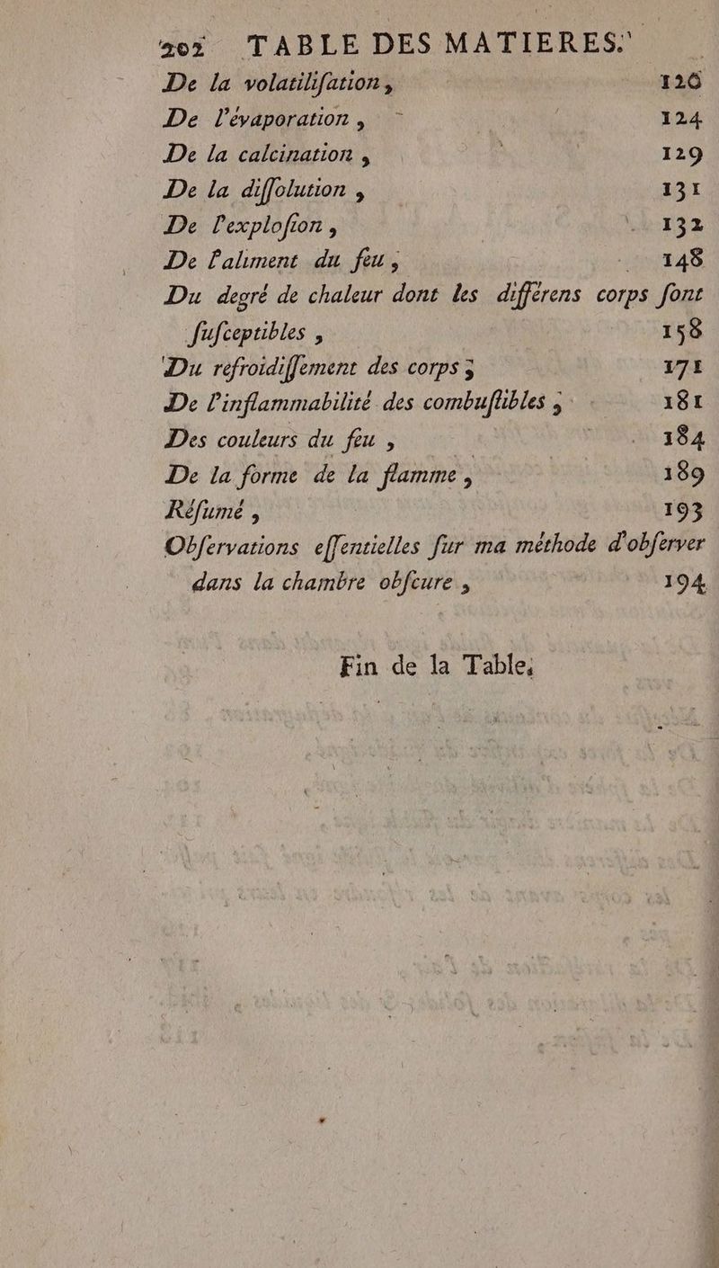 25 TABLE DES MATIERES: De la volatilifation, 120 De l’evaporation , 124 De la calcination , 129 De la diffolusion , 131 De lexplofion, b:T32 De aliment du feu, _ 148 Du degré de chaleur dont les différens corps font fufceptibles , 158 Du refroidiffement des corps ; 172 De linflammabilité des combufhbles ; 181 Des couleurs du feu , DONS 2.5 De la forme de La flamme, 189 Réfume , 193 Obfervations bles fur ma méthode d'objerver dans la chambre obfcure , 194 Fin de la Table,