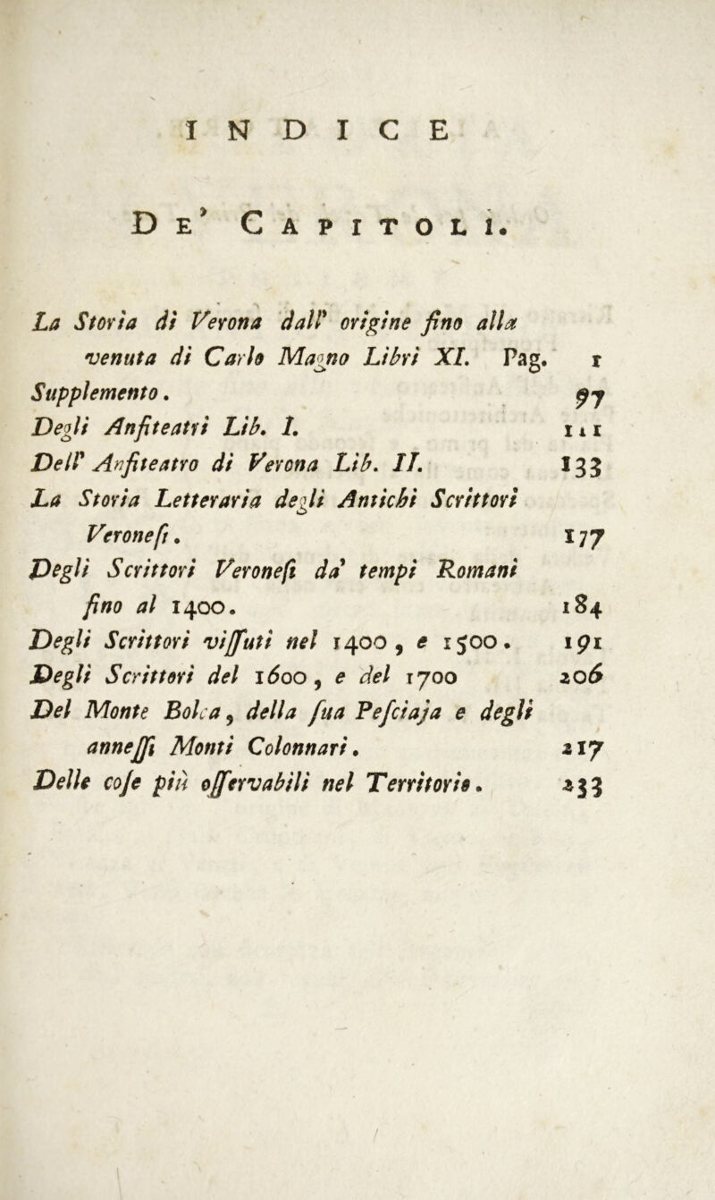 INDICE De’ Capitoli. La Storia dì Verona dall* origine fino alla venuta di Carlo Magno Libri XI. Pag. r Supplemento. £7 Degli Anfiteatri Lib. 1. ni De II' Anfiteatro di Verona Lib. IL 13 3 La Storia Letteraria degli Antichi Scrittori Verone fi. 177 Vegli Scrittori Verone fi da tempi Romani fino al 1400. 184 Degli Scrittori vijfiutì nel 1400, e 1500. ipi Degli Scrittori del 1600 , e del 1:700 2,06 Del Monte Solca 9 della fua Fefctaja e degli annejjì Monti Colonnari. 217 Delle coje più ojfervabili nel Territorio. 235