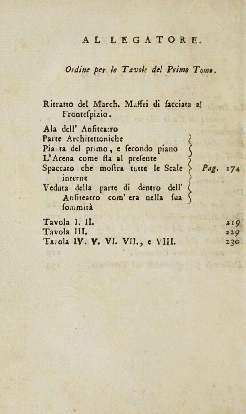 AL LEGATORE. Ordine per le Tavole del Primo Tomo. Ritratto del March. Maffei di facciata al Frontefpizio. Ala dell’ Anfiteatro Parte Architettoniche ) Piatta del primo, e fecondo piano ( L’Arena come Ha al prefcnte 1 Spaccato che moHra tutte le Scale Pag. 174 interne ) Veduta della parte di dentro dell’ l Anfiteatro com’ era nella fua \ fommità Tavola I. II. Tavola 111. Tavola IV. V. VI. VII., e Vili. *'9 Zip 230