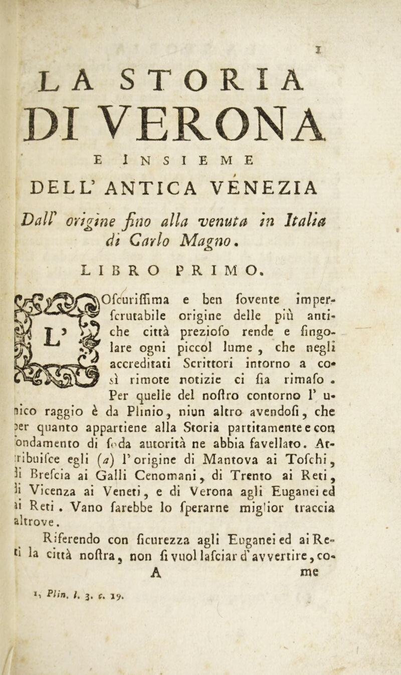 la storia DI VERONA e Insieme DELL’ANTICA VENEZIA Dall' origine fino alla venuta in Italia di Carlo Magno. LIBRO PRIMO. Ofcuriffima e ben fovente imper- fcrutabile origine delle più anti- che città preziofo rende e fingo- lare ogni piccol lume , che negli accreditati Scrittori intorno a co* il rimote notizie ci fia rimalo . Per quelle del nofiro contorno P ti- fico raggio è da Plinio, niun altro avendofi, che :>er quanto appartiene alla Storia paratamente e con ondamento di {oda autorità ne abbia favellato. At- ribuilce egli [a) P origine di Mantova ai Tofchi, 3i Brefcia ai Galli Cenomani, di Trento ai Reti, 3ji Vicenza ai Veneti, e di Verona agli Euganei ed ìl Reti . Vano farebbe lo fperarne miglior traccia altrove. Riferendo con ficurezza agli Euganei ed aiRe- lì città noftra, non fi vuol lafciar d'avvertire, co* A me *■> Plìn, t, j, (, jy.