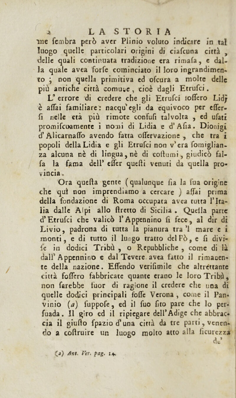 \ ^ LAS TORTA me fembra però aver Plinio voluto indicare in tal luogo quelle particolari origini di ciafcuna città , delle quali continuata tradizione era rimala, e dal- la quale avea forfè cominciato il loro ingrandimen- to ; non quella primitiva ed ofcura a molte delle più antiche città comune , cioè dagli Etrufci. L’ errore di credere che gli Etrufci ìolfero Lid; è affai familiare: nacqù'egli da equivoco per cffer- fi nelle età più rimote confufi talvolta , ed ufati promifcuamente i nomi di Lidia e cT Afia. Dionigi d’Alicarnalfo avendo fatta olfervazione , che tra i popoli della Lidia e gli Etrufci non v’era fomiglian- za alcuna nè di lingua, nè di eoftumi , giudicò fal- fa la fama dell’ effer quelli venuti da quella pro- vincia o Ora quella gente ( qualunque ila la fua origine che qui non imprendiamo a cercare ) affai prima della fondazione di Roma occupata avea tutta l’Ita- lia dalle Alpi allo llretto di Sicilia . Quella parte d’Etrufci che valicò 1*Appennino fi fece, al dir di Livio, padrona di tutta la pianura trai mare e i monti, e di tutto il lungo tratto del Pò, e fi divi- fé in dodici Tribù , o Repubbliche , come di ià dalF Appennino e dal Tevere avea fatto il rimanen- te della nazione. Effendo verifimile che altrettante città folfero fabbricate quante erano le loro Tribù , non farebbe fuor di ragione il credere che una di quelle dodici principali folle Verona , come il Pan- vinio (a) fuppofe, ed il fuo lìto pare che lo per- fuada. Il giro ed il ripiegare dell’Adige che abbrac- cia il giuflo fpaziod’una città da tre parti, venen- do a collruire un luogo molto atto alla ficurezza cV