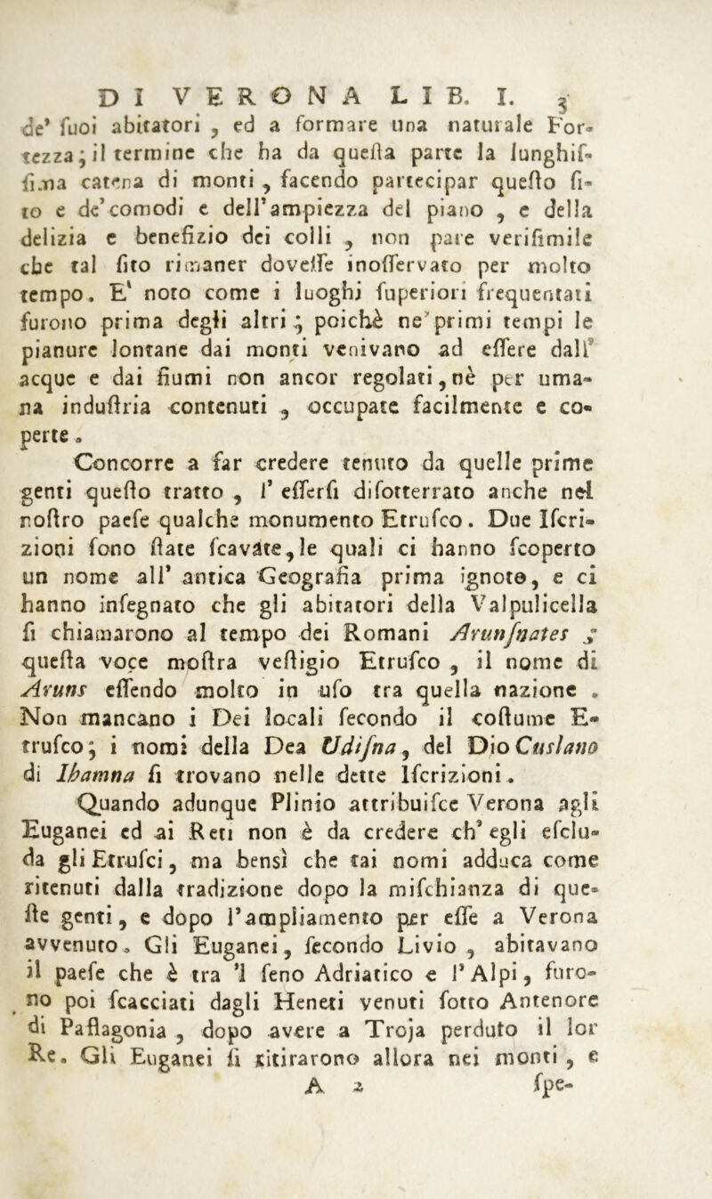 de* Tuoi abitatori ,, ed a formare una naturale For- tezza ; il termine che ha da quella parte la iunghif- fi.na catena di monti , facendo partecipar quello fi- co e de’comodi e dell*ampiezza del piano , c della delizia e benefizio dei colli , non pare verifimile che tal fito rimaner dovdfe inofiervato per molto tempo. E' noto come i luoghi Superiori frequentati furono prima degli altri ^ poiché ne primi tempi le pianure lontane dai monti venivano ad effere dall acque e dai fiumi non ancor regolati,nè per uma- na indufìria contenuti , occupate facilmente c co- perte » Concorre a far credere tenuto da quelle prime genti quello tratto , 1’ efferfi difotterrato anche nel roflro paefe qualche monumento Etrufco. Due Ifcri- zioni fono fiate fcavate,le quali ci hanno feoperto un nome all* antica Geografia prima ignote, e ci hanno infegnato che gli abitatori della Valpulicella fi chiamarono al tempo dei Romani /Irunfnates ; quella voce moftra velligio Etrufco , il nome di Avuti! effendo molto in ufo tra quella nazione . Non mancano i Dei locali fecondo il collume E- rrufeo; i nomi della Dea Udtjna, del Dio Cmìauo di Ibatnna fi trovano nelle dette Iscrizioni* Quando adunque Plinio attribuifee Verona agli Euganei cd ai Reti non è da credere ch'egli delu- da gli Et mici, ma bensì che Cai nomi adduca come ritenuti dalla tradizione dopo la mifchianza di que- lle genti, e dopo l’ampliamento per effe a Verona avvenuto. Gli Euganei, fecondo Livio, abitavano il paefe che è tra ’1 feno Adriatico c I* Alpi* furo- no poi fcacciati dagli Heneti venuti fotto Antenore di Paflagonia , dopo avere a Troja perduto il lor Re. Gli Euganei fi ritirarono allora nei monti , e A z fpe-