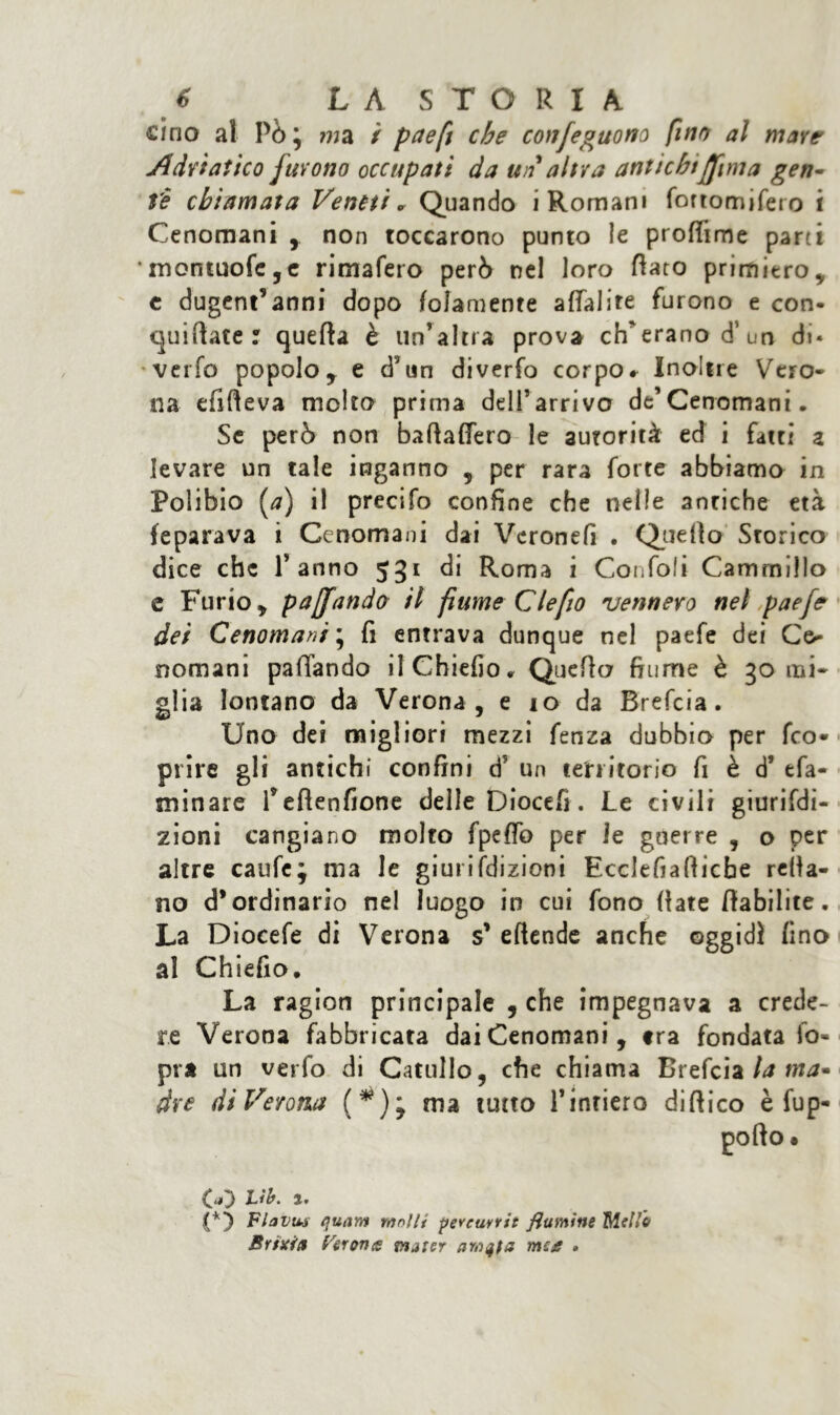cino al Pò j ma ì paefi che confeguono fino al mare Adriatico furono occupati da un altra antichi[[ima gen- te chiamata Veneti „ Quando i Romani fortomifero i Cenomani , non toccarono punto le proffime parti • montuofc,c rimafero però nel loro flato primiero, c dugent’anni dopo folamente aflalite furono e con- cjuiftate r quella è un’altra prova eh'erano d’ un di* verfo popolo, e d5un diverfo corpo» Inoltre Vero- na efifleva molto prima dell’arrivo de’Cenomani, Se però non baflaflero le autorità ed i fatti z levare un tale inganno , per rara forte abbiamo in Polibio (<7) il precifo confine che nelle antiche età feparava i Cenomani dai Verone!! . Quello Srorico dice che Panno 531 di Roma i Confali Camrnillo e Furio, pajfando il fiume Clefio vennero nel paefe dei Cenomani * fi entrava dunque nel paefe dei Ce- nomani pattando ilChiefio» Quello fiume è 30 mi- glia lontano da Verona, e io da Brefcia. Uno dei migliori mezzi fenza dubbio per feo- prire gli antichi confini d’ un territorio fi è d’ tfa- minare Peflenfione delle Diocefi. Le civili giurifdi- zioni cangiano molto fpeffo per le guerre , o per altre caufe; ma le giuri(dizioni Ecclefiaflicbe rella- no d’ordinario nel luogo in cui fono (late flabilite. La Diocefe di Verona s’ eftende anche oggidì fino al Chiefio. La ragion principale , che impegnava a crede- re Verona fabbricata dai Cenomani, tra fondatalo- pra un verfo di Catullo, che chiama Brefcia la ma- dre di Verona (*); ma tutto Pintiero dittico è fup- M Vb. i. Fhvu-s quam molli pereuvrit flamine Mello Brixia Perone vuier me e »
