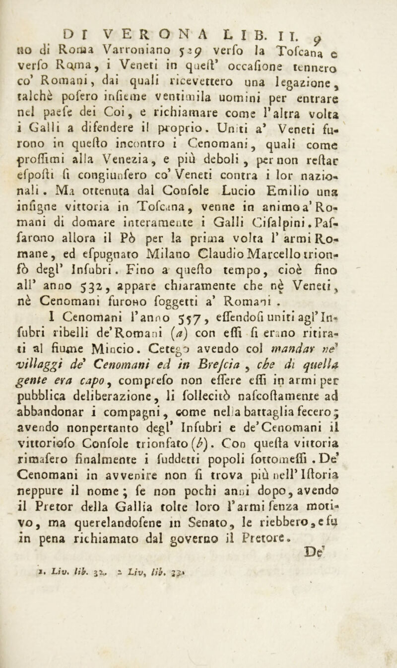 no di Roma Varroniano 52$? verfo la Tofcana c verfo Rama, i Veneti in quell’ occafione tennero co’ Romani, dai quali ricevettero una legazione, talché pofero infume ventimila uomini per entrare nel paefe dei Coi, e richiamare come falera volta i Galli a difendere i! proprio. Uniti a* Veneti fu- rono in quello incontro i Cenomani, quali come profilati alla Venezia, e più deboli, per non reftac efpolli lì congiunfero co’ Veneti contra i lor nazio- nali . Ma ottenuta dal Confole Lucio Emilio una iniìgne vittoria in Tofcana, venne in animo a’Ro- mani di domare interamente i Galli Oi fai pini • Paf- farono allora il Pò per la prima volta 1* armi Ro- mane, ed efpugnaro Milano Claudio Marcello trion- fò degl* Infuòri. Fino a quello tempo, cioè fino all* anno 532, appare chiaramente che nè Veneti, nè Cenomani furono (oggetti a’ Romani . 1 Cenomani l’anno 557 , effendofi uniti agl’In- fuòri ribelli de’Romani [a) con efli fi erano ritira- ti al fiume Mincio. Cetego aveudo col mandar ne' villaggi de Cenomani ed in Byejcia , che di quella gente era capo, comprefo non effere effi in armi per pubblica deliberazione, li follecitò nafeoftameme ad abbandonar i compagni, come neha battaglia fecero; avendo nonpertanto degl* infuòri e de’Cenomani il vittoriofo Confole trionfato (h). Con quella vittoria rimafero finalmente i fuddetti popoli fottomeffi .De’ Cenomani in avvenire non fi trova più nell’Iftoria neppure il nome; fe non pochi anni dopo, avendo il Pretor della Gallia tolte loro farmi fenza moti- vo, ma querelandocene in Senato, le riebbero,elu in pena richiamato dal governo il Pretore. De* 1. Liv. lib. i Uv, lib. 2£*