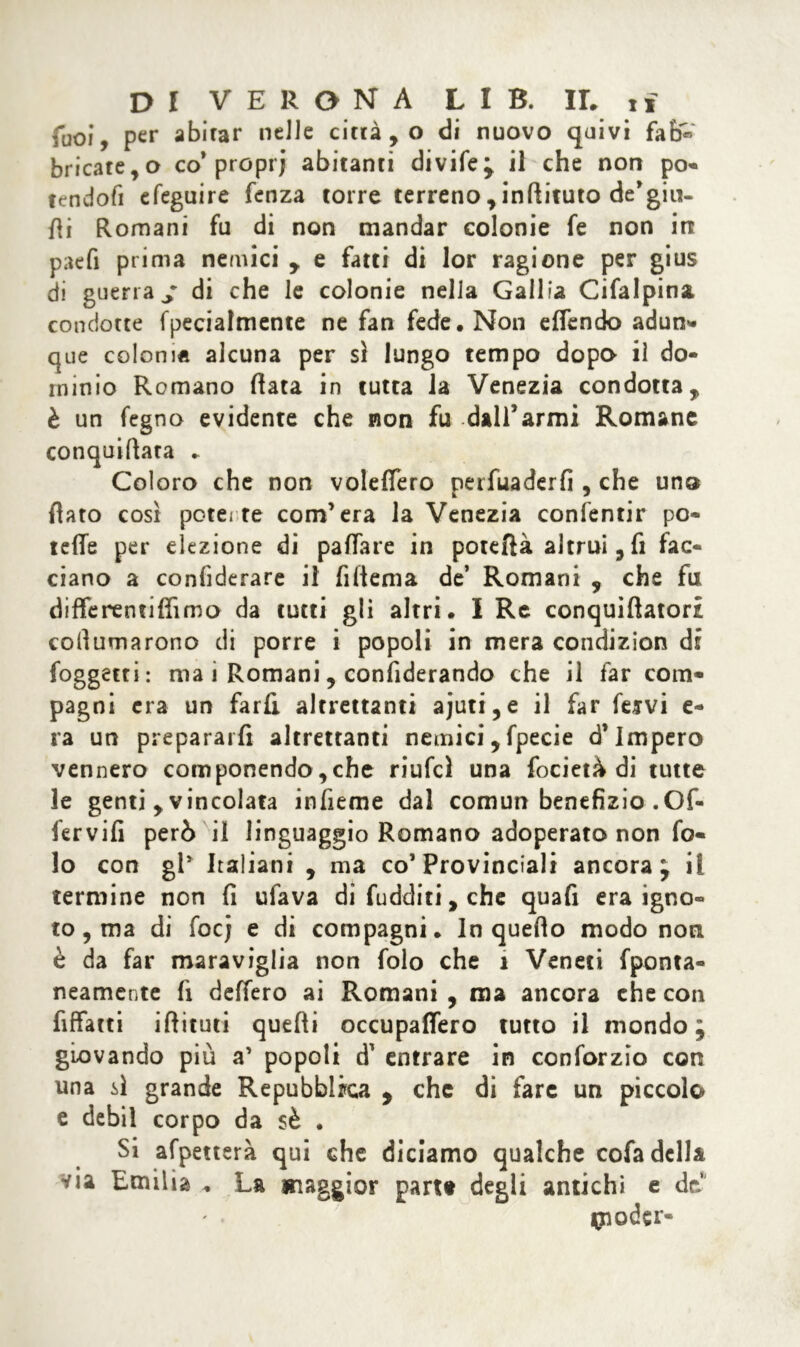 Tuoi, per abitar nelle citrato di nuovo quivi fab« bricate,o co* prcprj abitanti divife; il che non po- tendofi efeguire fenza torre terreno , inftituto de’giu- fli Romani fu di non mandar colonie fe non in paefi prima nemici y e fatti di lor ragione per gius di guerra / di che le colonie nella Gallia Cifalpina condotte fpecialmente ne fan fede. Non effendo adun- que colonia alcuna per sì lungo tempo dopo il do- minio Romano fiata in tutta la Venezia condotta, è un fegno evidente che non fu dall’armi Romane conquifiata ► Coloro che non volettero perfuaderfi , che uno flato così potei te com’era la Venezia conientir po- tette per elezione di pattare in poteftà altrui, fi fac- ciano a confiderai il Alterna de’ Romani , che fu differentiffìmo da tutti gli altri. I Re conquiflatort cofiumarono di porre i popoli in mera condizion di foggetti: ma i Romani 5 confiderando che il far com- pagni era un farli altrettanti ajuti,e il far fervi e- ra un prepararli altrettanti nemici, fpecie d’impero vennero componendo,che riufcì una focietà di tutte le genti , vincolata infieme dal comun benefizio .Of- fervifi però il linguaggio Romano adoperato non fa- lò con gl* Italiani , ma co’Provinciali ancora ; il termine non fi ufava di fudditi, che quafi era igno- to, ma di foc; e di compagni. In quello modo non è da far maraviglia non folo che 1 Veneti fponta- neamente fi dettero ai Romani , ma ancora che con fiffatti iftituti quefti occupaffero tutto il mondo; giovando più a’ popoli entrare in conforzio con una sì grande Repubblica , che di fare un piccolo e debil corpo da sè . Si afpetterà qui che diciamo qualche cofa della via Emilia . La maggior parte degli antichi e de tfiodcr-