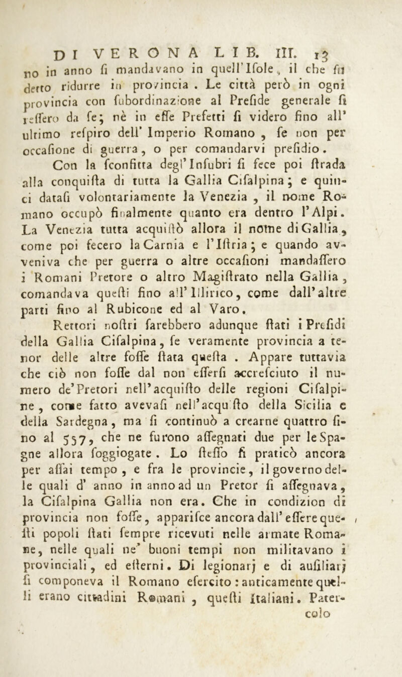 no in anno fi mandavano in quell’Ifole„ il che fa detto ridurre in pro/incia . Le città però in ogni provincia con fubordinazìone al Prefide generale fi reffero da fé; nè in effe Prefetti fi videro fino all* ultimo refpiro dell’ Imperio Romano , fe non per occafione di guerra, o per comandarvi prefidio • Con la fconfitta degl’Infuòri fi fece poi firada alia conquida di tutta la Gallia Cifalpina; e quin- ci datafi volontariamente la Venezia , il nome Ro- mano occupò finalmente quanto era dentro l’Alpi. La Venezia tutta acquìdò allora il nOtne di Gallia , come poi fecero laCarnia e Plftriaje quando av- veniva che per guerra o altre occafioni mandaffero 2 Romani Pretore o altro Magidrato nella Gallia , comandava quedi fino all’Illirico, come dall’altre parti fino al Rubicone ed al Varo, Rettori nodri farebbero adunque dati i Prefidi della Gallia Cifalpina, fe veramente provincia a te- li or delle altre foffe fiata quefia . Appare tuttavia che ciò non foffe dal non efferfi accrefciuto il nu- mero de5 Pretori nell’acquido delle regioni Ci fai pi- ne , come fatto avevafi neli’acqu do della Sicilia c della Sardegna, ma fi continuò a crearne quattro fi- no al 557, che ne furono affegnati due per le Spa- gne allora foggiogate . Lo dello fi praticò ancora per affai tempo, e fra le provincie, il governo del- le quali d’ anno in anno ad un Pretor fi affegnava, la Cifalpina Gallia non era. Che in condizicn di provincia non foffe, apparifce ancora dall’edere que- lli popoli fiati fempre ricevuti nelle armate Roma- ne, nelle quali ne* buoni tempi non militavano i provinciali, ed edemi. Di legionari e di aufiliai; fi componeva il Romano efercito : anticamente quel- li erano cittadini R©mani , quedi Italiani. Pater- colo