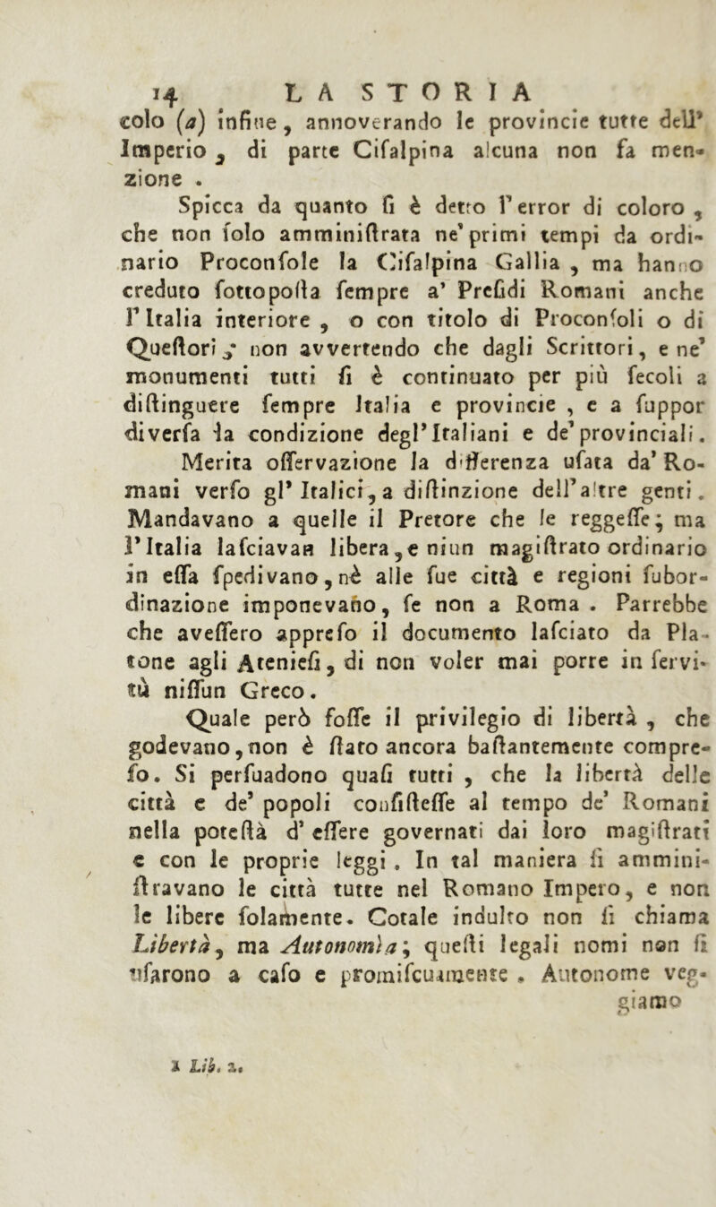 colo (a) infine , annoverando le provincie tutte dell’ Imperio 3 di parte Cifalpina alcuna non fa men- zione . Spicca da quanto fi è detto T error di coloro , che non folo amminiflrata ne’primi tempi da ordi- nario Proconfole la Cifafpina Gallia , ma hanno creduto fottopofia Tempre a’ PrcGdi Romani anche F Italia interiore , o con titolo di Proconfoli o di Queftori * non avvertendo che dagli Scrittori, e ne’ monumenti tutti fi è continuato per più fecoli a diftinguere Tempre Italia e provincie , e a fuppor diverfa la condizione degl’italiani e de1 provinciali. Merita offervazione la d'fierenza ufata da’Ro- mani verfo gl’Italici, a difiinzione deH’altre genti. Mandavano a quelle il Pretore che le reggere; ma l’Italia lafciavaa liberale niun raagiftrato ordinario in effa fpedivano,nè alle Tue città e regioni fubor- dinazione imponevano, fe non a Roma . Parrebbe che aveflero apprefo il documento lafciato da Pla- tone agli Atenicfi, di non voler mai porre in fervi- tu nifllin Greco. Quale però foffe il privilegio di libertà , che godevano, non è fiato ancora bafiantemente compre- io. Si pervadono quafi tutti , che la libertà delle città e de5 popoli confifteffe al tempo de’ Romani nella potcfià d* eflfere governati dai loro magiftrati c con le proprie leggi . In tal maniera lì ammini- firavano le città tutte nel Romano Impero, e non h libere folamente. Cotale indulto non fi chiama Libertà, ma Autonomìa ; quelli legali nomi non fi tifarono a cafo e promifcuanaente » Autonome veg- gi amo % Lib. z$