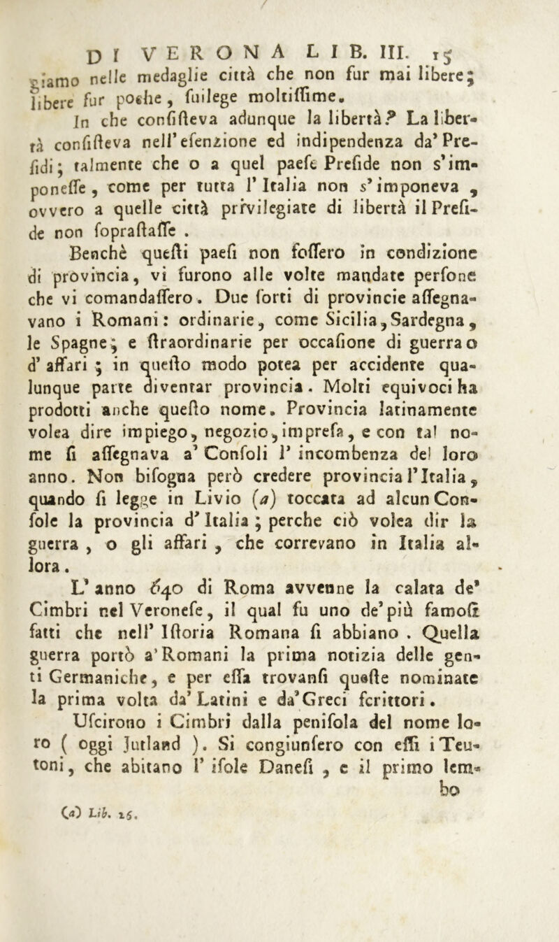 / DI VERONA LIB. III. ij -iamo nelle medaglie città che non fur mai libere; jjbcre fur poche, fuilege moltiffime. In che confitteva adunque la libertà? La liber- tà confitteva nell’efenzione ed indipendenza da’Pre- ndi ; talmente che o a quel paefe Prcfide non s’itn- poneffe , come per tutta l’Italia non s’imponeva , ovvero a quelle città privilegiate di libertà il Pr e fi- de non foprattaflc . Benché quefti paefi non follerò in condizione di provincia, vi furono alle volte mandate perfone che vi comandaffero. Due forti di provincie affegna- vano i Romani: ordinarie, come Sicilia, Sardegna , le Spagne; e ttraordinarie per occafione di guerra o d’ affari ; in quello modo potea per accidente qua- lunque parte diventar provincia. Molti equivoci ha prodotti anche quello nome. Provincia latinamente volea dire impiego, negozio,imprefa, e con tal no- me fi aflegnava a1 Confoli 1* incombenza de! loro anno. Non bifogna però credere provincia l’Italia 9 quando fi leg^e in Livio (a) toccata ad alcun Con- folc la provincia d’Italia ; perche ciò volea dir la guerra , o gli affari , che correvano in Italia al- lora . L* anno 6qo di Roma avvenne la calata de* Cimbri nelVeronefe, il qual fu uno de* più famoft fatti che nell’ Iftoria Romana fi abbiano . Quella guerra portò a’Romani la prima notizia delle gen- ti Germaniche, e per effa trovanti quatte nominate la prima volta da’Latini e da’Greci fcrittori. Ufcirono i Cimbri dalla penifola del nome lo- ro ( °ggi Jutland ). Si congiunfero con etti i Teu- toni, che abitano P itole Danefi , e il primo lem* bo