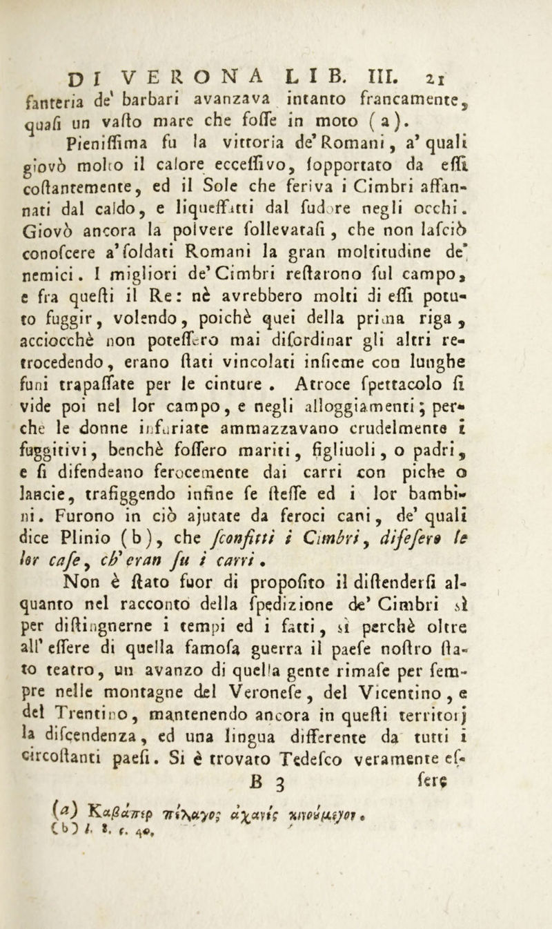 fanteria de' barbari avanzava intanto francamente, cjuafi un vailo mare che foffe in moto (a). Pieniffima fu la vittoria de’Romani, a’quali giovò molto il calore eccepivo, fopportato da efli coflantemente, ed il Sole che feriva i Cimbri affan- nati dal caldo, e liquefatti dai fudore negli occhi. Giovò ancora la polvere follevatafi , che non lafciò conofcere a’foldati Romani la gran moltitudine de’ nemici. I migliori de’Cimbri reflarono fui campo, e fra quelli il Re: nè avrebbero molti di efli potu- to fuggir, volendo, poiché quei della prima riga, acciocché non potefllro mai difordinar gli altri re- trocedendo, erano flati vincolati inficme con lunghe funi trapaliate per le cinture . Atroce fpcttacolo fi vide poi nel lor campo, e negli alloggiamenti ; per- che le donne infuriate ammazzavano crudelmente £ fuggitivi, benché fodero mariti, figliuoli, o padri, e fi difendeano ferocemente dai carri con piche o lande, trafiggendo infine fe (lede ed i lor bambi- ni. Furono in ciò ajucate da feroci cani, de’quali dice Plinio (b), che [confluì l Cimbri, difefero U ler cafe, eh1 cran fu l cani • Non è flato fuor di propofito il diflenderfi al- quanto nel racconto della fpedizione de’ Cimbri sì per diftingnerne i tempi ed i fatti, sì perchè oltre all' edere di quella famofa guerra il paefe noflro (la- to teatro, un avanzo di quella gente rimale per Tem- pre nelle montagne del Veronefe, del Vicentino , e del Trentino, mantenendo ancora in quelli territoij la dipendenza, ed una lingua differente da tutti i circolianci paefi. Si è trovato Tedefco veramente ef« jB 3 fere (a) Ka/?«7np 7rl}\uyo: dyuyt; hmÌhWoi • Cb^ /. t. r. '