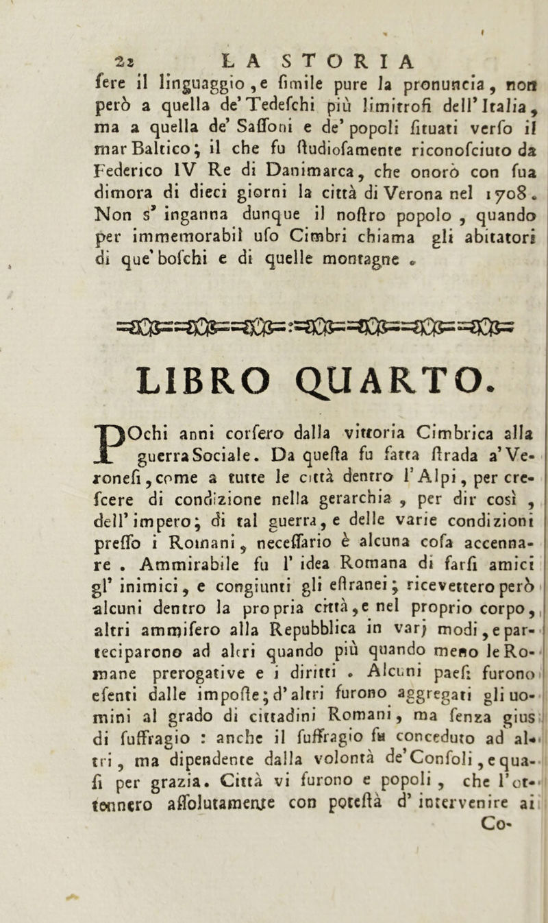 2* LA STORIA fere il linguaggio,e fimile pure la pronuncia, non però a quella de*Tedefchi più limitrofi dell’Italia, ma a quella de’ Saffoni e de’ popoli fituati verfo il mar Baltico; il che fu fiudiofamente riconofciuto da Federico IV Re di Danimarca, che onorò con fua dimora di dieci giorni la città di Verona nel 1708. Non s* inganna dunque il noftro popolo , quando per immemorabil ufo Cimbri chiama gli abitatori di que'bofchi e di quelle montagne * LIBRO QUARTO. POchi anni corfero dalla vittoria Cimbrica alla guerra Sociale. Da quella fu fatta firada a’Ve- *onefi,cpme a tutte le città dentro T Alpi, per cre- fcere di condizione nella gerarchia , per dir così , dell’impero; di tal guerra, e delle varie condizioni preflb i Romani, necefiario è alcuna cofa accenna- re . Ammirabile fu 1* idea Romana di farfi amici gl’ inimici, e congiunti gli eflranei; ricevettero però alcuni dentro la propria città,e nel proprio corpo, altri ammifero alla Repubblica in varj modi, e par- teciparono ad altri quando più quando meno le Ro- mane prerogative e i diritti . Alcuni paef: furono efenti dalle impofie ; d* altri furono aggregati gli uo- mini al grado di cittadini Romani, ma fenza gius di fuffragio : anche il fufffagio fa conceduto ad al* tri, ma dipendente dalla volontà de’Confoli, c qua- li per grazia. Città vi furono e popoli , che l’ot- tennero affolutamertfe con poteftà d’ intervenire ai Co-