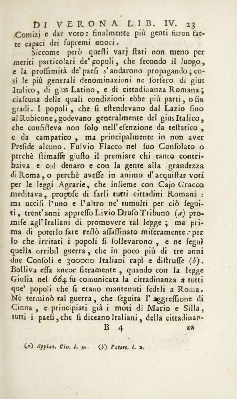 Comizj e dar voto: finalmente più genti furon fat- te capaci dei fupremi onori. Siccome però quelli varj fiati non meno per meriti particolari de*popoli, che fecondo il luogo, c la proffimità de* paefi s’andarono propagando ; co- sì le più generali denominazioni ne forfero di gius Italico, di gius Latino, e di cittadinanza Romana; ciafcuna delle quali condizioni ebbe più parti, olia gradi. I popoli , che fi efiendevano dal Lazio fino ai Rubicone, godevano generalmente del gius Italico, che confitteva non folo nelTefenzione da tefiatico , e da campatico , ma principalmente in non aver Prefide alcuno. Fulvio Fiacco nel fuo Confolato o perchè fiimaflè giufto il premiare chi tanto contri- buiva e col denaro e con la gente alla grandezza di Rema, o perchè avefie in animo d’acquifiar voci per le leggi Agrarie, che infieme con Cajo Gracco meditava, propofe di farli tutti cittadini Romani : ma uccifi l’uno e l’altro ne’ tumulti per ciò fegui- ti, trentanni appreflb Livio Drufo Tribuno (a) pro- mise agl’italiani di promovere tal legge ; ma pri- ma di poterlo fare refiò a (raffinato miseramente/ per lo che irritati i popoli fi follevarono , e ne feguì quella orribil guerra , che in poco più di tre anni due Confoli e goooco italiani rapì e difirufle (b). Bolliva efia ancor fieramente , quando con la legge Giulia nel 664 fu comunicata la cittadinanza a tutti que’ popoli che fi erano mantenuti fedeli a Roma. Nè terminò tal guerra, che fe^uita 1’ aggreffione di Cinna , e principiati già i moti di Mario e Siila, tutti i paefi, che fi diceano Italiani, della cittadinan- B 4 za 00 C/v. I. u CO Patert* /. ».