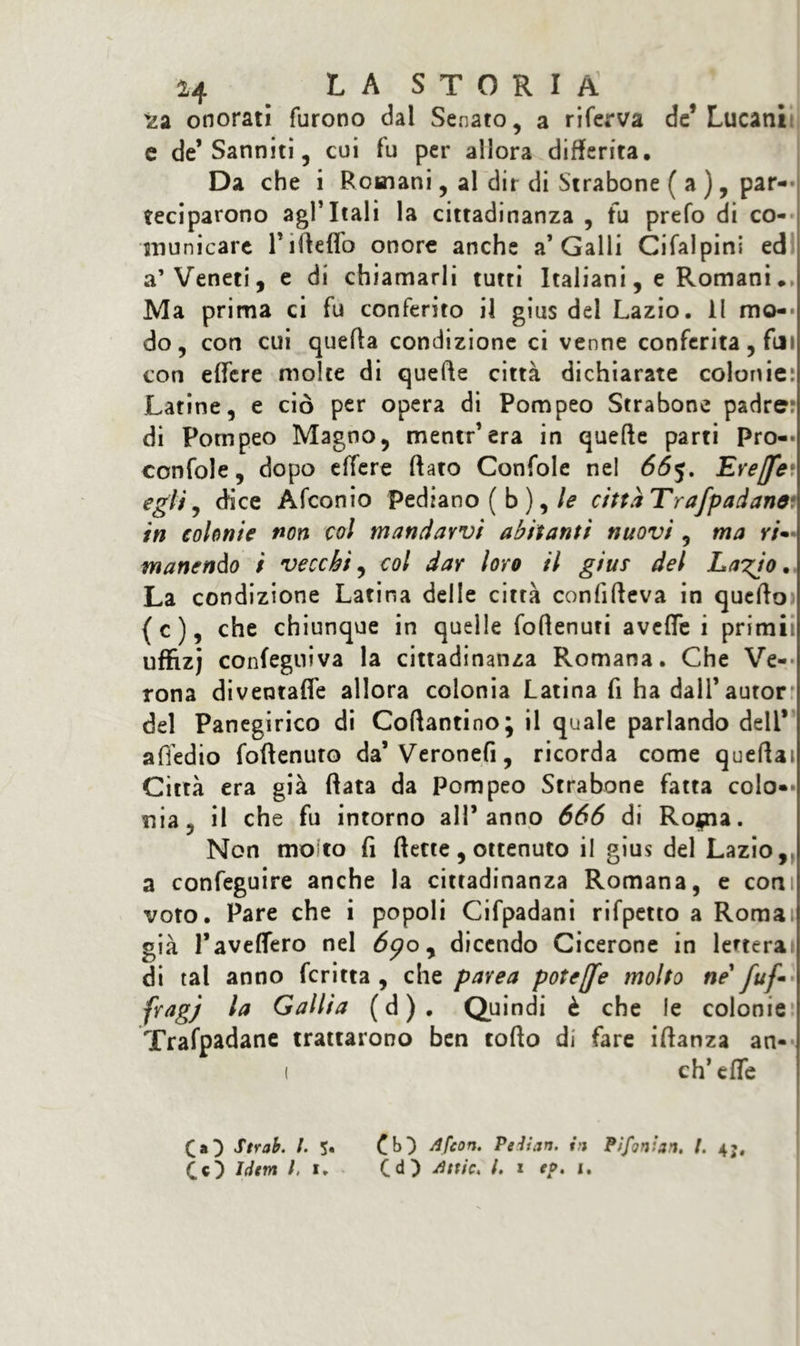 'za onorati furono dal Senato, a riferva de* Lucani e de’Sanniti, cui fu per allora differita. Da che i Romani, al dir di Strabone ( a ), par- teciparono agl’itali la cittadinanza , fu prefo di co- municare Tilleffo onore anche a’Galli Ci fai pini ed a’Veneti, e di chiamarli tutti Italiani, e Romani •. Ma prima ci fu conferito il gius del Lazio. Il mo- do, con cui quella condizione ci venne conferita, fui con effere molte di quelle città dichiarate colonie: Latine, e ciò per opera di Pompeo Strabone padre? di Pompeo Magno, mentr’era in quelle parti Pro-* confole, dopo effere (fato Confole nel 665. Erejfe• egli, dice Afconio pediano ( b ), le cittaTrafpadan# in colonie non col mandarvi abitanti nuovi , ma ri- manendo i vecchi, col dar loro il gius del La^io. La condizione Latina delle città confilfeva in quello (c), che chiunque in quelle foflenuri avelie i primii uffizj confegniva la cittadinanza Romana. Che Ve- rona diventaffe allora colonia Latina fi ha dall’autor del Panegirico di Coftantino; il quale parlando deli* affedio foflenuto da’ Veronefi, ricorda come queftai Città era già fiata da Pompeo Strabone fatta colo-* nia, il che fu intorno all’anno 666 di Ro$na. Non molto fi flette, ottenuto il gius del Lazio, a confeguire anche la cittadinanza Romana, e con voto. Pare che i popoli Cifpadani rifpetto a Roma, già Favellerò nel 6<po, dicendo Cicerone in lederai di tal anno fcritta , che parea potere molto ne' fuf* fragj la Gallia (d). Quindi è che le colonie Trafpadane trattarono ben tofto di fare iflanza an- ( eh’ effe CO Strab. /. CO Afcon. Pelixn. in PJfonian. /. CO tdtm l, 1. Cd) dnic, l. 1 eo. 1.