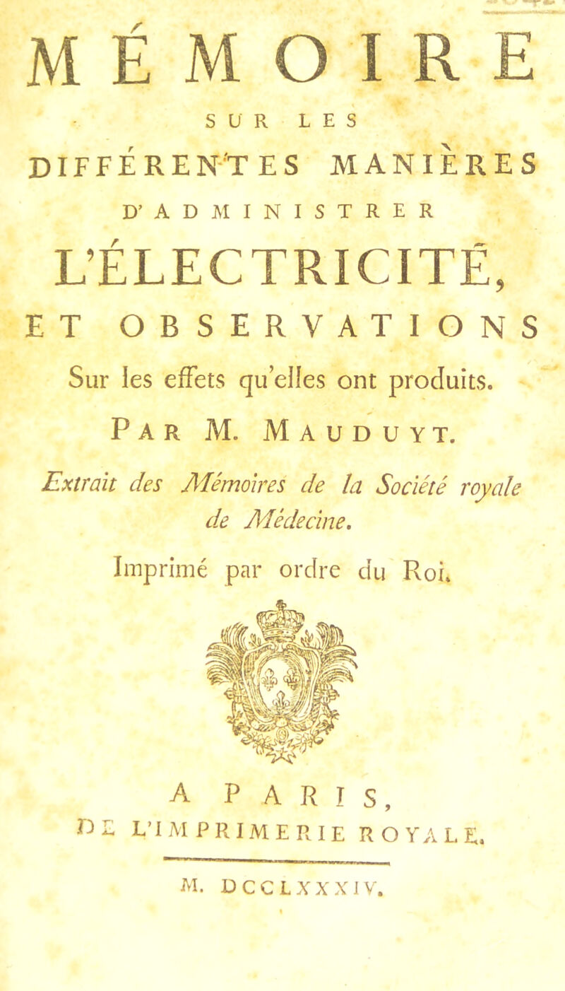 MÉMOIRE SUR LES DIFFEREN’T ES MANIERES D’ADMINISTRER L’ÉLECTRICITÉ, ET OBSERVATIONS Sur les effets quelles ont produits. Par M. Mauduyt. Extrait des Mémoires de la Société royale d.e Médecine, Imprimé par ordre du Roi. A PARIS, DE L’I M P R IM E R I E ROYALE. M. DCCLXXXIV.