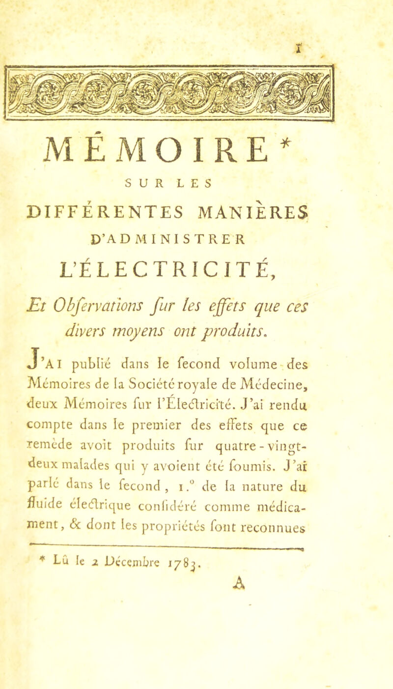 MÉMOIRE’ SUR LES DIFFÉRENTES MANIERES D’AD M I NI S TRE R L’ÉLECTRICITÉ, Et Obfervations fur les effets que ces divers moyens ont produits. J’ai publié dans le fécond volume-des Mémoires de la Société royale de Médecine, deux Mémoires fur rÉlecd;rici'té. J’ai rendu compte dans le premier des effets que ce remède avoit produits fur quatre - vingt- deux malades qui y avoient été fournis. J’ai parlé dans le fécond, ide la nature du fluide éleélnque conlidéré comme médica- ment, <&: dont les propriétés font reconnues * Lu le 2 Décembre 178^. A