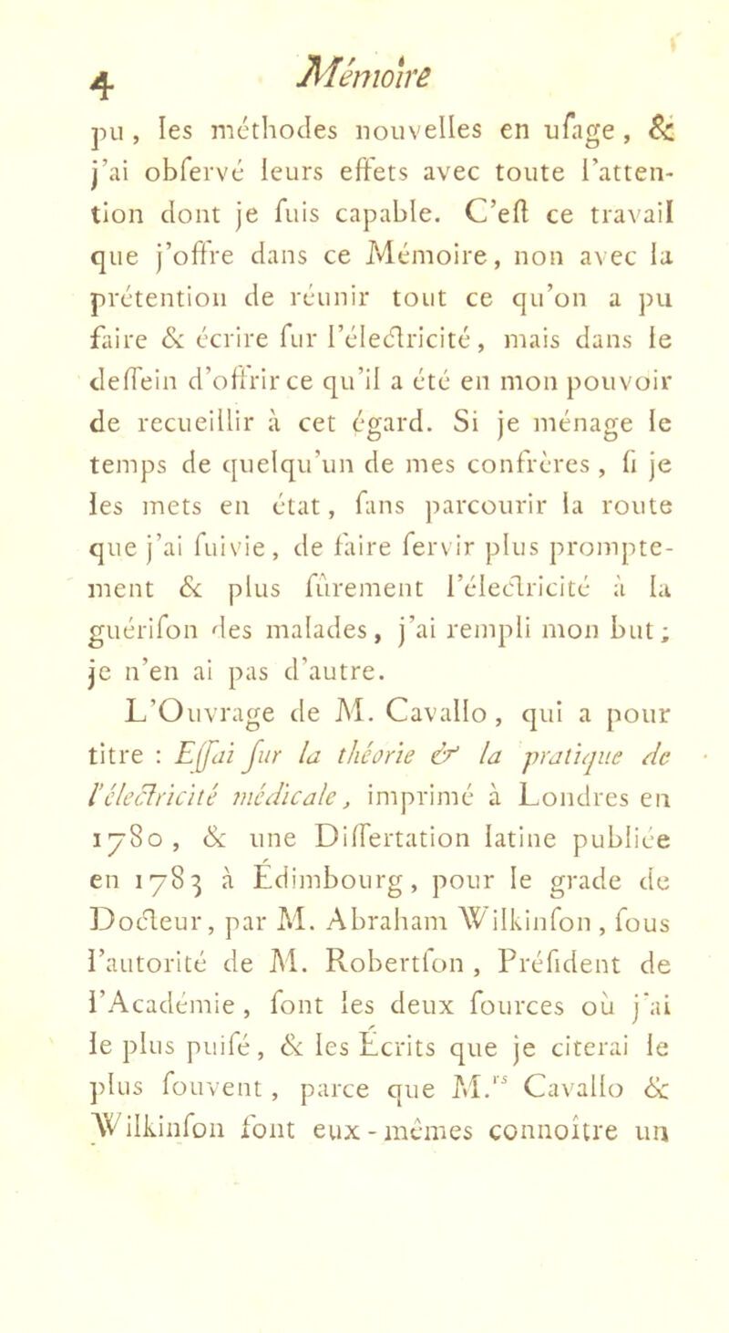 Jiiêmoire pu , les méthodes nouvelles en ufage , j’ai obfervé leurs effets avec toute l’atten- tion dont je fuis capable. C’efl ce travail que j’ohre dans ce Mémoire, non avec la prétention de réunir tout ce qu’on a pu fliire écrire fur l’électricité, mais dans le deffein d’offrir ce qu’il a été en mon pouvoir de recueillir à cet égard. Si Je ménage le temps de quelqu’un de mes confrères , fi je les mets en état, fins parcourir la route que j’ai fuivie, de faire fervir plus prompte- ment de plus fûrement l’éleélricité à la guérifon des malades, j’ai rempli mon but; je n’en ai pas d’autre. L’Ouvrage de M. Cavallo , qui a pour titre : Effdi fur la théorie & la pratique de l’cleclricité médicale, imprimé à Londres en 1^80, ck une Differtation latine publiée en 1783 à Edimbourg, pour le grade de Docteur, par M. Abraham Wilkinfon , fous l’autorité de M. Robertlon , Préfident de l’Académie, font les deux fources où jai le plus puifé, &; les Ecrits que je citerai le ])lus fouvent , parce que Ca\'allo éc AVilkinfoii font eux-memes connoître un