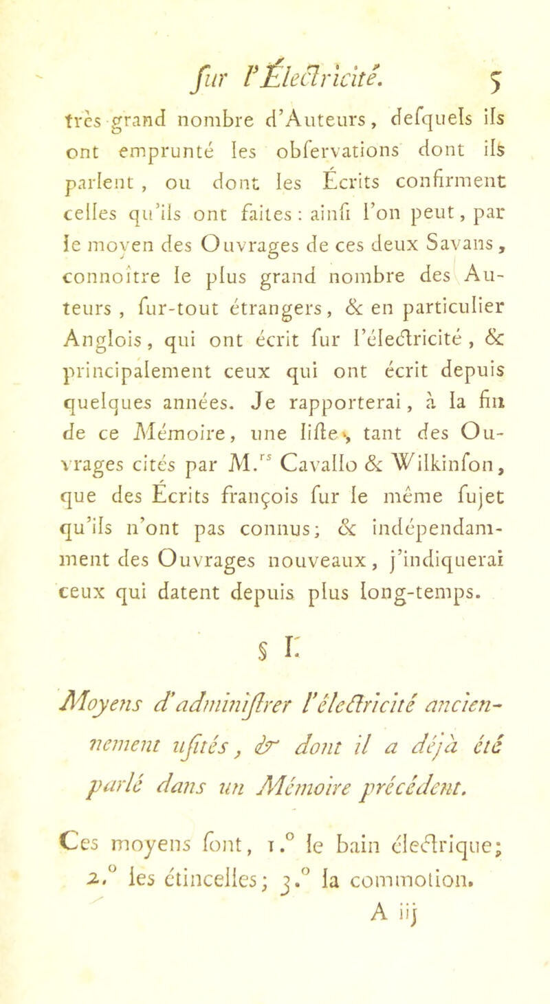 très grand nombre d’Auteurs, defquels ils ont emprunté les obfervations dont ils parlent , ou dont les Écrits confirment celles qu’ils ont faites : ainfi l’on peut, par ie moven des Ouvrages de ces deux Savans, connoître le plus grand nombre des Au- teurs , fur-tout étrangers, & en particulier Anglois, qui ont écrit fur l’éleélricité , & principalement ceux qui ont écrit depuis quelques années. Je rapporterai, à la fin de ce Alémoire, une lifie», tant des Ou- vrages cités par Al.” Cavallo Si. Wilkinfon, que des Ecrits François fur le meme fujet qu’ils ii’ont pas connus; & indépendam- ment des Ouvrages nouveaux, j’indiquerai ceux qui datent depuis plus long-temps. § i; Moyens d’adinin 'ijlrer l’êleâriché ancien- nement liftés, ér dont d a déjà été parlé dans un Aéémoire précédent. Ces moyens t.° le bain élcélriqiie; iA les étincelles; j.” la commotion.  A iij