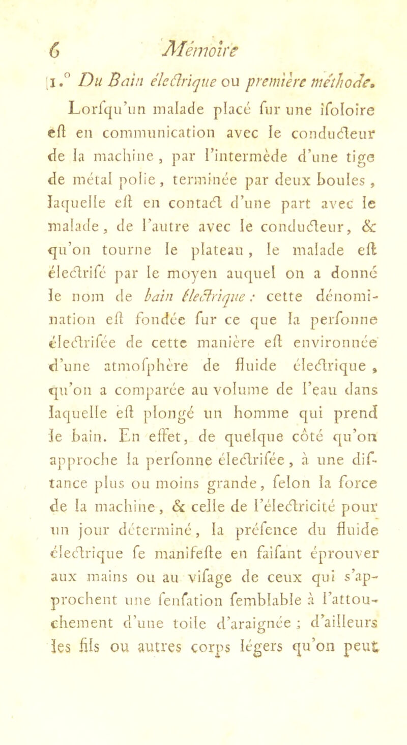 [II Du Bain éîcdrique ou première méthode» Lorfqiriin malade placé fur une iToIoîre cfl en communication avec le conduéleiir de la machine , par l’intermède d’une tige de métal polie, terminée par deux houles , îaquelle eit en contaél d’une part avec le malade, de l’autre avec le conducT:eur, & qu’on tourne le plateau , le malade ell éiecflrifé par le mc>yen auquel on a donné le nom de bain êlecfriqiie : cette dénomi- nation ell fondée fur ce que la perfonne élecdrifée de cette manière eft environnée d’une atmofphère de fluide éleélrique , qu’on a comparée au volume de l’eau dans laquelle ed plongé un homme qui prend le bain. En effet, de quelque côté qu’on approche la perfonne éleélrifée, <à une dif- tance plus ou moins grande, félon la force de la machine, Sc celle de i’élecdricité pour un jour déterminé, la préfcnce du fluide élecflrique fe manifefle en faifant éprouver aux mains ou au vifage de ceux qui s’ap- prochent une fenfation femblable à l’attou- chement d’une toile d’araignée ; d’ailleurs les fils ou autres corps légers qu’on peut