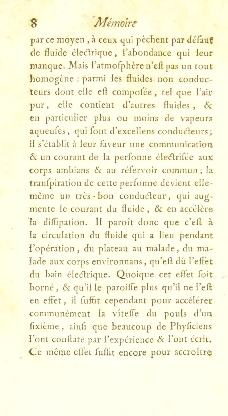 par ce moyen , à ceux qui pèchent par defaut de fluide éledlrique, l’abondance qui leur manque. Mais l’atmofphère n’efl pas un tout homogène : parmi les fluides non conduc- teurs dont elle efl coinpofée , tel que l’air pur, elle contient d’autres fluides, & en particulier plus ou moins de vapeurs aqueufes, qui font d’excellens conduèleurs; il s’établit à leur faveur une communication &L un courant de la perfonne élecflrifce aux corps ambians èc au réfervoir commun ; la tranfpiration de cette perfonne devient elle- même un très - bon conduéleur, qui aug- mente le courant du fluide , & en accélère ia dilTipation. Il paroît donc que c’efl à la circulation du fluide qui a lieu pendant l’opération, du plateau au malade, du ma- lade aux corps environnans, qu’efl dû l’effet du bain éleétrique. Quoique cet effet foit borné , & qu’il le paroiffe plus qu’il ne l’eft en effet, il fufht cependant pour accélérer communément la vîtefTe du pouls d’un fixième , ainfi que beaucoup de Phyfîciens l’ont coni'laté par l’expérience & l’ont écrit. Ce même effet ruffit encore pour accroître