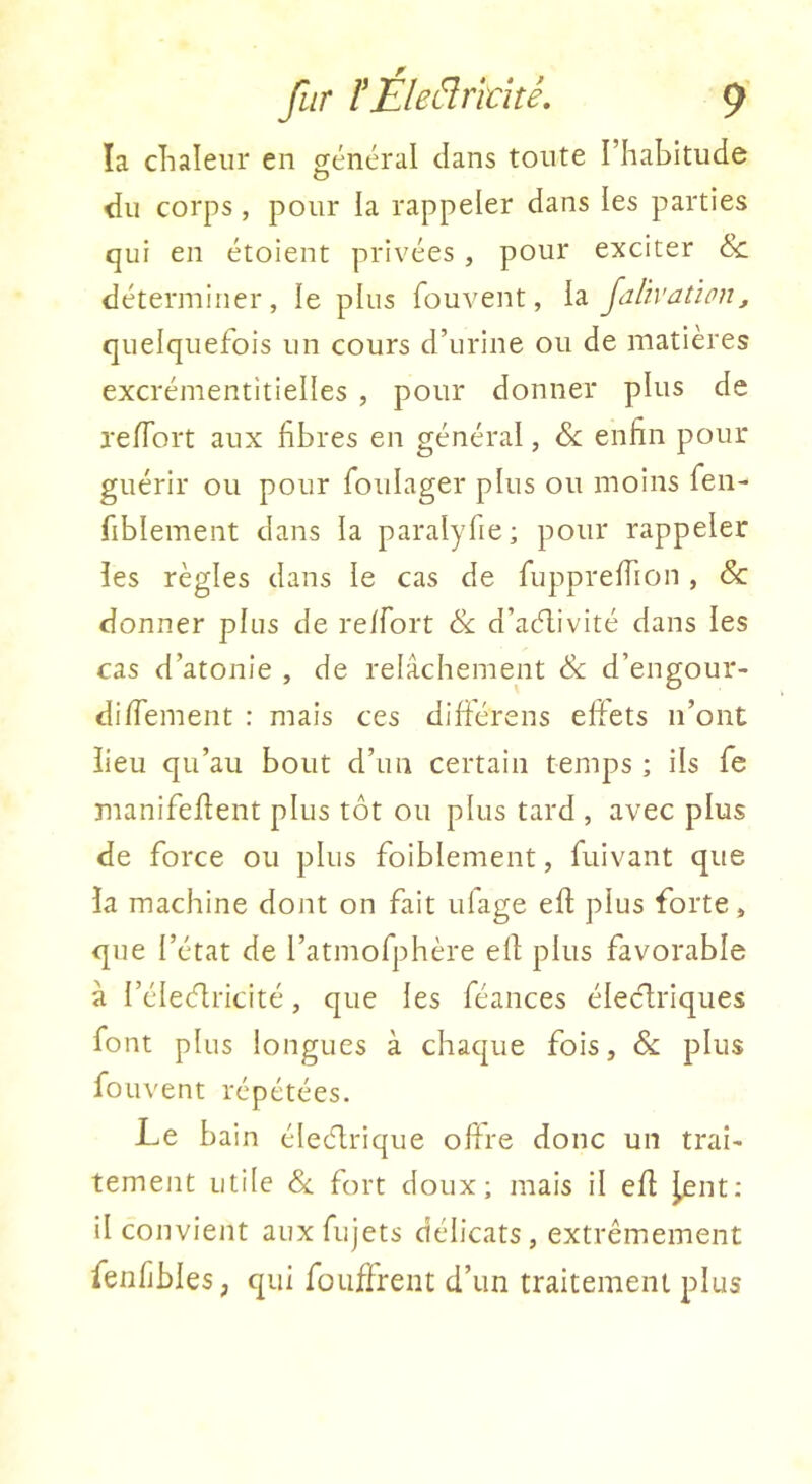 ïa clialeur en général dans toute l’habitude du corps, pour la rappeler dans les parties qui en étoient privées , pour exciter & déterminer, le plus fouvent, la jalïvatïon, quelquefois un cours d’urine ou de matières excrémentitielles , pour donner plus de re/Tort aux fibres en général, 6e enfin pour guérir ou pour foulager plus ou moins fen- fiblement dans la paralyfie; pour rappeler les règles dans le cas de fupprefiion , 6c donner plus de relfort 6c d’aélivité dans les cas d’atonie , de relâchement 6c d’engour- difiement : mais ces dilférens efiets n’ont lieu qu’au bout d’un certain temps ; ils fe manifefient plus tôt ou plus tard , avec plus de force ou plus foiblement, fuivant que la machine dont on fait ufage efi plus forte, que l’état de l’atmofphère efi plus favorable à l’éleélricité, que les féances éleclriques font plus longues à chaque fois, 6c plus fouvent répétées. Le bain éleéârique ofire donc un trai- tement utile 6c fort doux; mais il efi j^nt: il convient auxfujets délicats, extrêmement fenfjbles, qui fouffrent d’un traitement plus