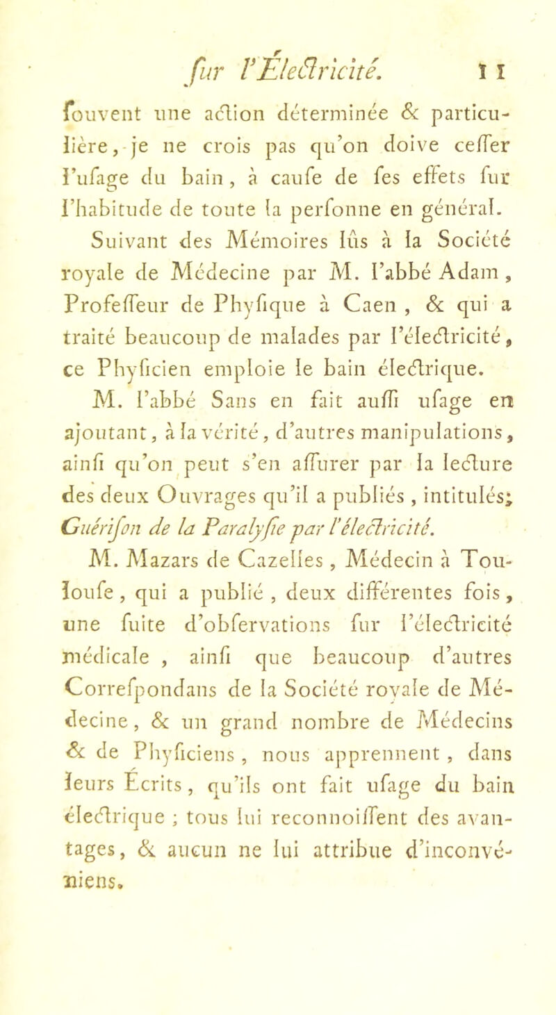 fouvent une aclion déterminée Sc particu- lière, je ne crois pas qu’on doive ce/Ter i’iifage du bain, à caiife de Tes effets fur l’habitude de toute îa perfonne en général. Suivant des Mémoires lias à la Société royale de Médecine par M. l’abbé Adam , Profeffeur de Phyfique à Caen , & qui a traité beaucoup de malades par l’éleétricité, ce Phyficien emploie le bain électrique. M. l’abbé Sans en fait auffi ufage en ajoutant, à la vérité, d’autres manipulations, ainfi qu’on peut s’en alfurer par la leClure des deux Ouvrages qu’il a publiés , intitulés; Guérijon de la Paralyfie par l’éleclrïcité. M. Mazars de Gazelles, Médecin à Toii- îoufe , qui a publié , deux différentes fois, une fuite d’obfervations fur i’éleClricité médicale , ainfi que beaucoup d’autres Correfpondans de la Société rovaîe de Mé- decine, & un grand nombre de Médecins de Pliyficiens , nous apprennent , dans leurs Ecrits , qu’ils ont fait ufage du bain électrique ; tous lui reconnoiffent des avan- tages, Ce aucun ne lui attribue d’inconvé- îiiens.
