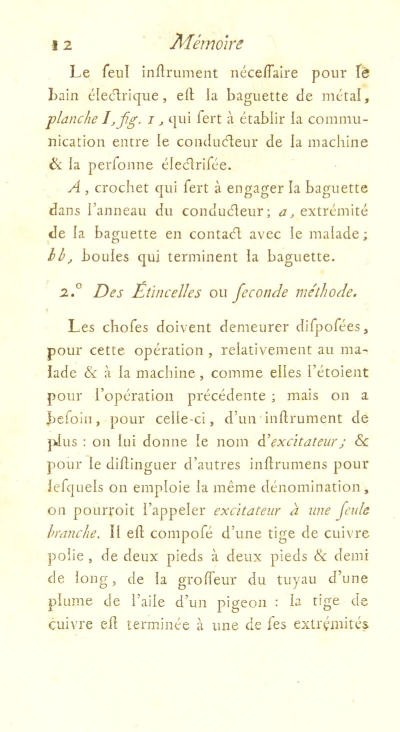 Le feu! infiniment nécefTaire pour fa Lain cledrique, ell la baguette de métal, planche i,fig- i j qui fert à établir la commu- nication entre le conducfleur de la machine ék la peréonne élec'lrirée. A , crochet qui fert à engager la baguette dans l’anneau du conduéleur; a, extrémité de la baguette en contaél avec le malade; hh^ boules qui terminent la baguette. 2° Des Etincelles ou fécondé me'thode. Les chofes doivent demeurer difpofées, pour cette opération , relativement au ma- lade & à la machine, comme elles l’étoient pour l’opération précédente ; mais on a Jbefoin, pour celle-ci, d’un inflrument de ]dus : on lui donne le nom ài excitateur ; Sc pour le diflinguer d’autres inhrumens pour lefquels on emploie la même dénomination, on poLirroit l’appeler excitateur à une feule branche. Il efl compofé d’une tige de cuivre polie , de deux pieds à deux pieds & demi de long, de la groffeur du tuyau d’une plume de l’aile d’un pigeon : la tige de cuivre efi terminée à une de fes extrémités